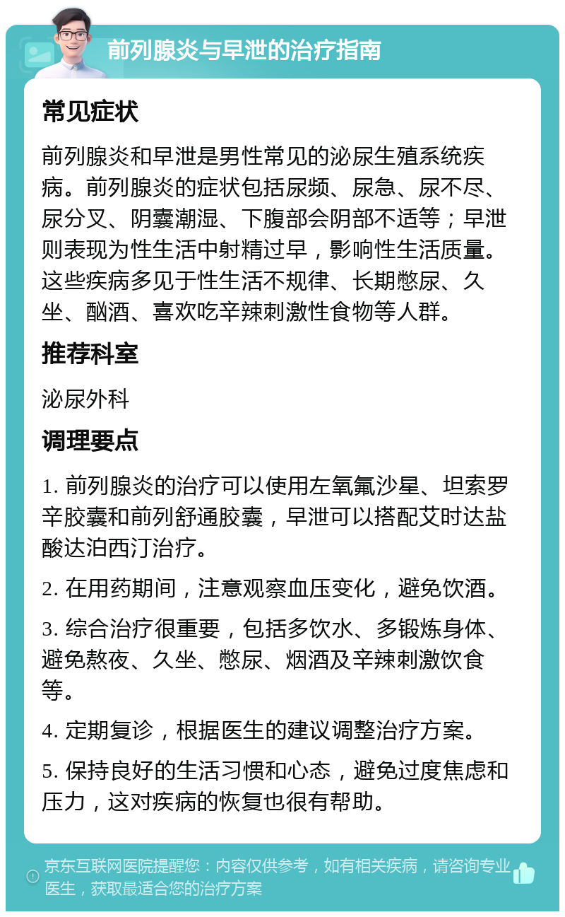 前列腺炎与早泄的治疗指南 常见症状 前列腺炎和早泄是男性常见的泌尿生殖系统疾病。前列腺炎的症状包括尿频、尿急、尿不尽、尿分叉、阴囊潮湿、下腹部会阴部不适等；早泄则表现为性生活中射精过早，影响性生活质量。这些疾病多见于性生活不规律、长期憋尿、久坐、酗酒、喜欢吃辛辣刺激性食物等人群。 推荐科室 泌尿外科 调理要点 1. 前列腺炎的治疗可以使用左氧氟沙星、坦索罗辛胶囊和前列舒通胶囊，早泄可以搭配艾时达盐酸达泊西汀治疗。 2. 在用药期间，注意观察血压变化，避免饮酒。 3. 综合治疗很重要，包括多饮水、多锻炼身体、避免熬夜、久坐、憋尿、烟酒及辛辣刺激饮食等。 4. 定期复诊，根据医生的建议调整治疗方案。 5. 保持良好的生活习惯和心态，避免过度焦虑和压力，这对疾病的恢复也很有帮助。