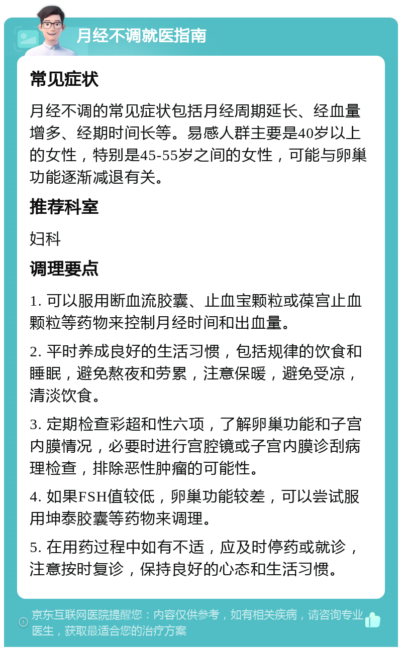 月经不调就医指南 常见症状 月经不调的常见症状包括月经周期延长、经血量增多、经期时间长等。易感人群主要是40岁以上的女性，特别是45-55岁之间的女性，可能与卵巢功能逐渐减退有关。 推荐科室 妇科 调理要点 1. 可以服用断血流胶囊、止血宝颗粒或葆宫止血颗粒等药物来控制月经时间和出血量。 2. 平时养成良好的生活习惯，包括规律的饮食和睡眠，避免熬夜和劳累，注意保暖，避免受凉，清淡饮食。 3. 定期检查彩超和性六项，了解卵巢功能和子宫内膜情况，必要时进行宫腔镜或子宫内膜诊刮病理检查，排除恶性肿瘤的可能性。 4. 如果FSH值较低，卵巢功能较差，可以尝试服用坤泰胶囊等药物来调理。 5. 在用药过程中如有不适，应及时停药或就诊，注意按时复诊，保持良好的心态和生活习惯。