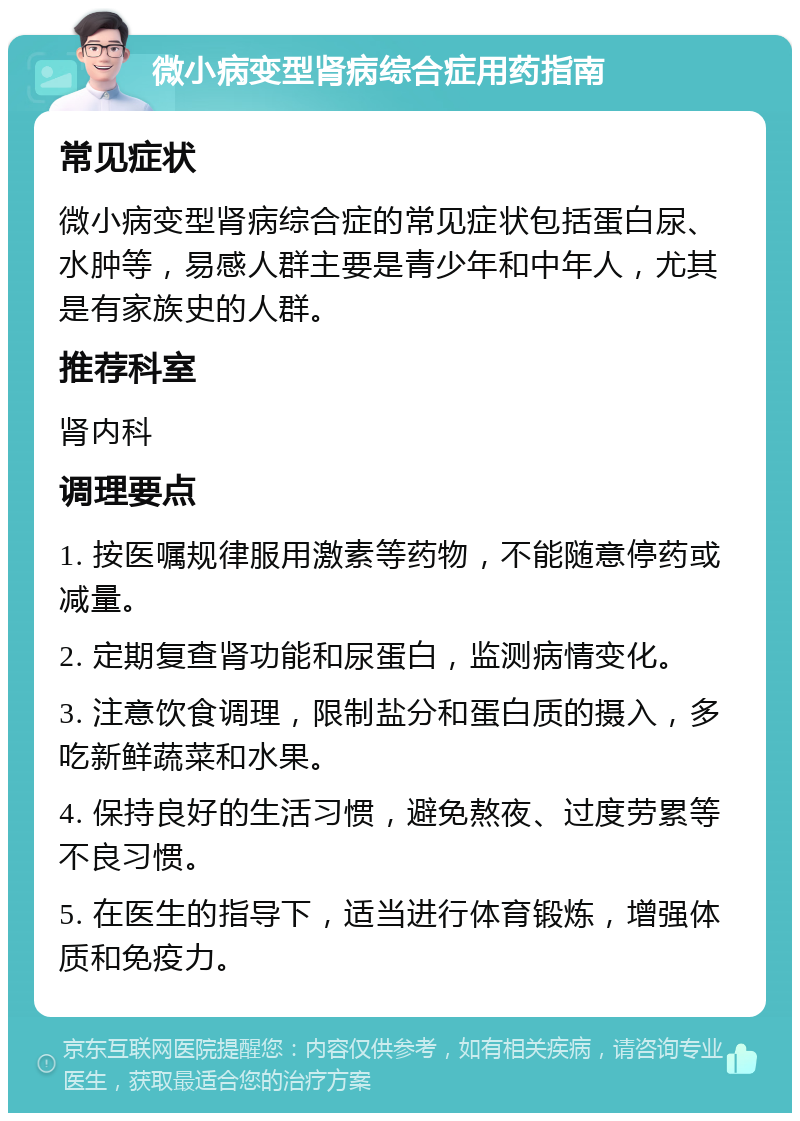 微小病变型肾病综合症用药指南 常见症状 微小病变型肾病综合症的常见症状包括蛋白尿、水肿等，易感人群主要是青少年和中年人，尤其是有家族史的人群。 推荐科室 肾内科 调理要点 1. 按医嘱规律服用激素等药物，不能随意停药或减量。 2. 定期复查肾功能和尿蛋白，监测病情变化。 3. 注意饮食调理，限制盐分和蛋白质的摄入，多吃新鲜蔬菜和水果。 4. 保持良好的生活习惯，避免熬夜、过度劳累等不良习惯。 5. 在医生的指导下，适当进行体育锻炼，增强体质和免疫力。