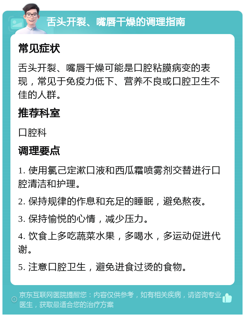 舌头开裂、嘴唇干燥的调理指南 常见症状 舌头开裂、嘴唇干燥可能是口腔粘膜病变的表现，常见于免疫力低下、营养不良或口腔卫生不佳的人群。 推荐科室 口腔科 调理要点 1. 使用氯己定漱口液和西瓜霜喷雾剂交替进行口腔清洁和护理。 2. 保持规律的作息和充足的睡眠，避免熬夜。 3. 保持愉悦的心情，减少压力。 4. 饮食上多吃蔬菜水果，多喝水，多运动促进代谢。 5. 注意口腔卫生，避免进食过烫的食物。