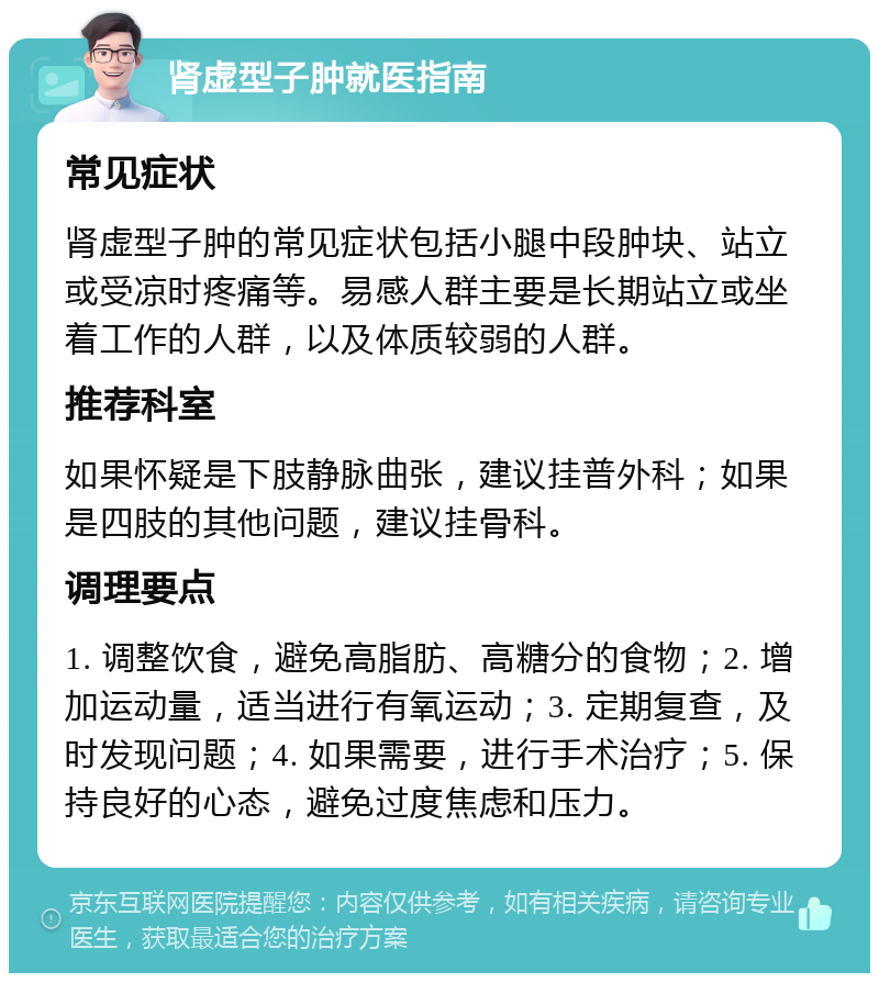 肾虚型子肿就医指南 常见症状 肾虚型子肿的常见症状包括小腿中段肿块、站立或受凉时疼痛等。易感人群主要是长期站立或坐着工作的人群，以及体质较弱的人群。 推荐科室 如果怀疑是下肢静脉曲张，建议挂普外科；如果是四肢的其他问题，建议挂骨科。 调理要点 1. 调整饮食，避免高脂肪、高糖分的食物；2. 增加运动量，适当进行有氧运动；3. 定期复查，及时发现问题；4. 如果需要，进行手术治疗；5. 保持良好的心态，避免过度焦虑和压力。