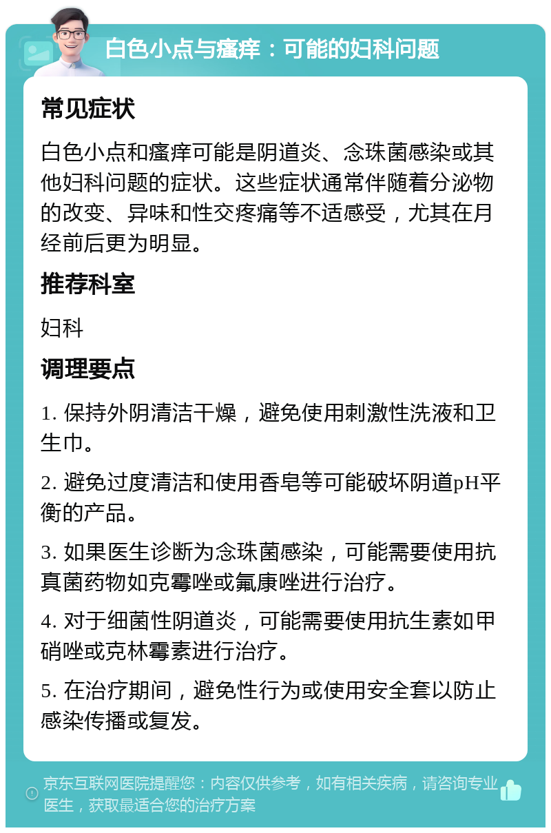 白色小点与瘙痒：可能的妇科问题 常见症状 白色小点和瘙痒可能是阴道炎、念珠菌感染或其他妇科问题的症状。这些症状通常伴随着分泌物的改变、异味和性交疼痛等不适感受，尤其在月经前后更为明显。 推荐科室 妇科 调理要点 1. 保持外阴清洁干燥，避免使用刺激性洗液和卫生巾。 2. 避免过度清洁和使用香皂等可能破坏阴道pH平衡的产品。 3. 如果医生诊断为念珠菌感染，可能需要使用抗真菌药物如克霉唑或氟康唑进行治疗。 4. 对于细菌性阴道炎，可能需要使用抗生素如甲硝唑或克林霉素进行治疗。 5. 在治疗期间，避免性行为或使用安全套以防止感染传播或复发。