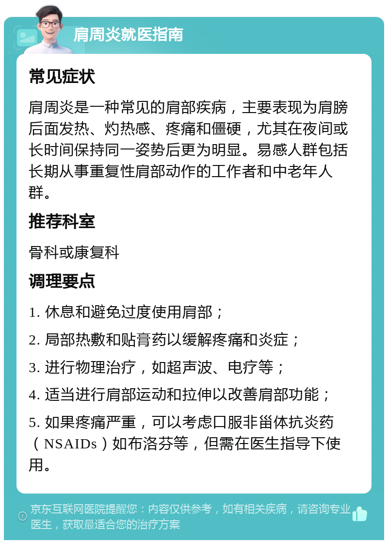 肩周炎就医指南 常见症状 肩周炎是一种常见的肩部疾病，主要表现为肩膀后面发热、灼热感、疼痛和僵硬，尤其在夜间或长时间保持同一姿势后更为明显。易感人群包括长期从事重复性肩部动作的工作者和中老年人群。 推荐科室 骨科或康复科 调理要点 1. 休息和避免过度使用肩部； 2. 局部热敷和贴膏药以缓解疼痛和炎症； 3. 进行物理治疗，如超声波、电疗等； 4. 适当进行肩部运动和拉伸以改善肩部功能； 5. 如果疼痛严重，可以考虑口服非甾体抗炎药（NSAIDs）如布洛芬等，但需在医生指导下使用。