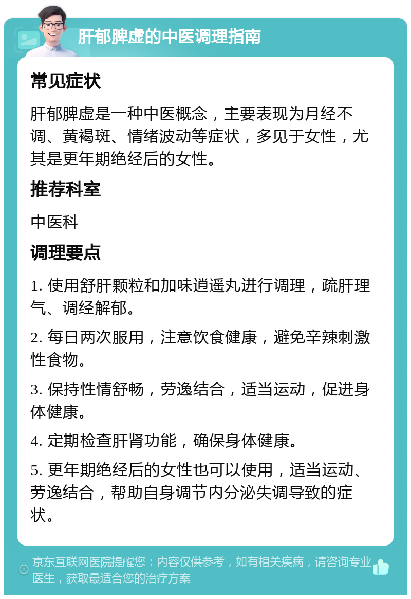 肝郁脾虚的中医调理指南 常见症状 肝郁脾虚是一种中医概念，主要表现为月经不调、黄褐斑、情绪波动等症状，多见于女性，尤其是更年期绝经后的女性。 推荐科室 中医科 调理要点 1. 使用舒肝颗粒和加味逍遥丸进行调理，疏肝理气、调经解郁。 2. 每日两次服用，注意饮食健康，避免辛辣刺激性食物。 3. 保持性情舒畅，劳逸结合，适当运动，促进身体健康。 4. 定期检查肝肾功能，确保身体健康。 5. 更年期绝经后的女性也可以使用，适当运动、劳逸结合，帮助自身调节内分泌失调导致的症状。