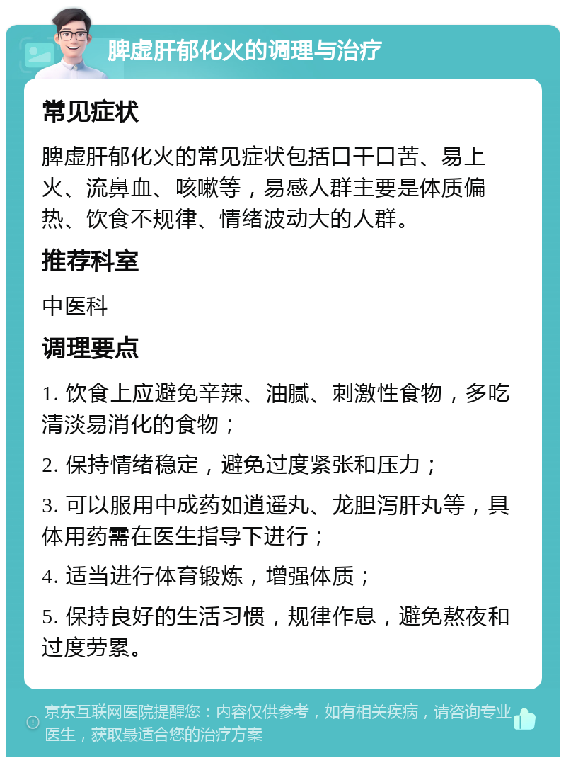 脾虚肝郁化火的调理与治疗 常见症状 脾虚肝郁化火的常见症状包括口干口苦、易上火、流鼻血、咳嗽等，易感人群主要是体质偏热、饮食不规律、情绪波动大的人群。 推荐科室 中医科 调理要点 1. 饮食上应避免辛辣、油腻、刺激性食物，多吃清淡易消化的食物； 2. 保持情绪稳定，避免过度紧张和压力； 3. 可以服用中成药如逍遥丸、龙胆泻肝丸等，具体用药需在医生指导下进行； 4. 适当进行体育锻炼，增强体质； 5. 保持良好的生活习惯，规律作息，避免熬夜和过度劳累。