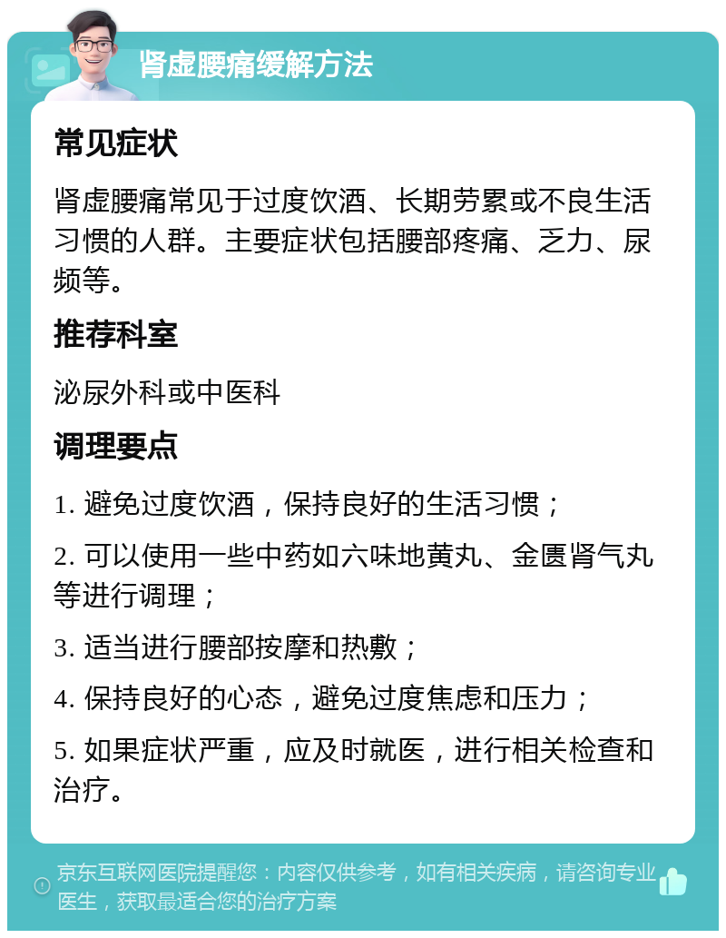 肾虚腰痛缓解方法 常见症状 肾虚腰痛常见于过度饮酒、长期劳累或不良生活习惯的人群。主要症状包括腰部疼痛、乏力、尿频等。 推荐科室 泌尿外科或中医科 调理要点 1. 避免过度饮酒，保持良好的生活习惯； 2. 可以使用一些中药如六味地黄丸、金匮肾气丸等进行调理； 3. 适当进行腰部按摩和热敷； 4. 保持良好的心态，避免过度焦虑和压力； 5. 如果症状严重，应及时就医，进行相关检查和治疗。