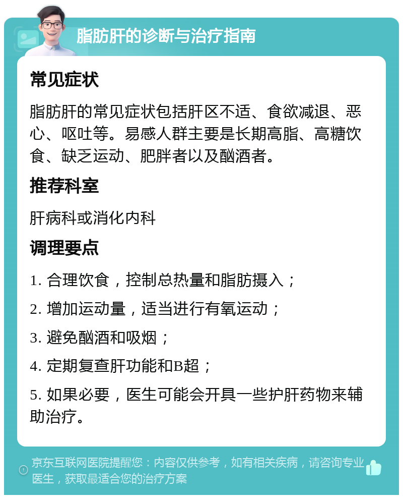 脂肪肝的诊断与治疗指南 常见症状 脂肪肝的常见症状包括肝区不适、食欲减退、恶心、呕吐等。易感人群主要是长期高脂、高糖饮食、缺乏运动、肥胖者以及酗酒者。 推荐科室 肝病科或消化内科 调理要点 1. 合理饮食，控制总热量和脂肪摄入； 2. 增加运动量，适当进行有氧运动； 3. 避免酗酒和吸烟； 4. 定期复查肝功能和B超； 5. 如果必要，医生可能会开具一些护肝药物来辅助治疗。