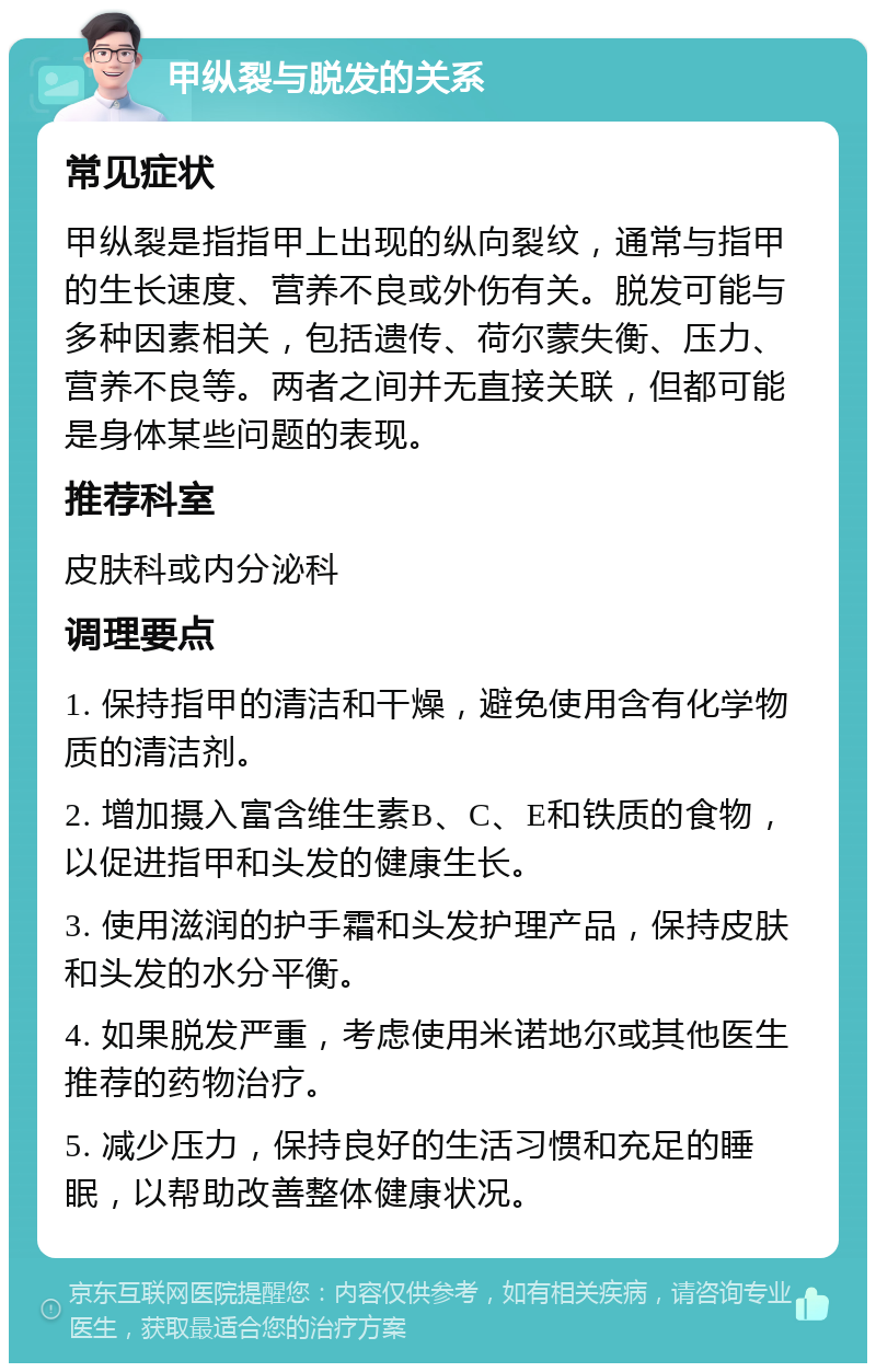 甲纵裂与脱发的关系 常见症状 甲纵裂是指指甲上出现的纵向裂纹，通常与指甲的生长速度、营养不良或外伤有关。脱发可能与多种因素相关，包括遗传、荷尔蒙失衡、压力、营养不良等。两者之间并无直接关联，但都可能是身体某些问题的表现。 推荐科室 皮肤科或内分泌科 调理要点 1. 保持指甲的清洁和干燥，避免使用含有化学物质的清洁剂。 2. 增加摄入富含维生素B、C、E和铁质的食物，以促进指甲和头发的健康生长。 3. 使用滋润的护手霜和头发护理产品，保持皮肤和头发的水分平衡。 4. 如果脱发严重，考虑使用米诺地尔或其他医生推荐的药物治疗。 5. 减少压力，保持良好的生活习惯和充足的睡眠，以帮助改善整体健康状况。