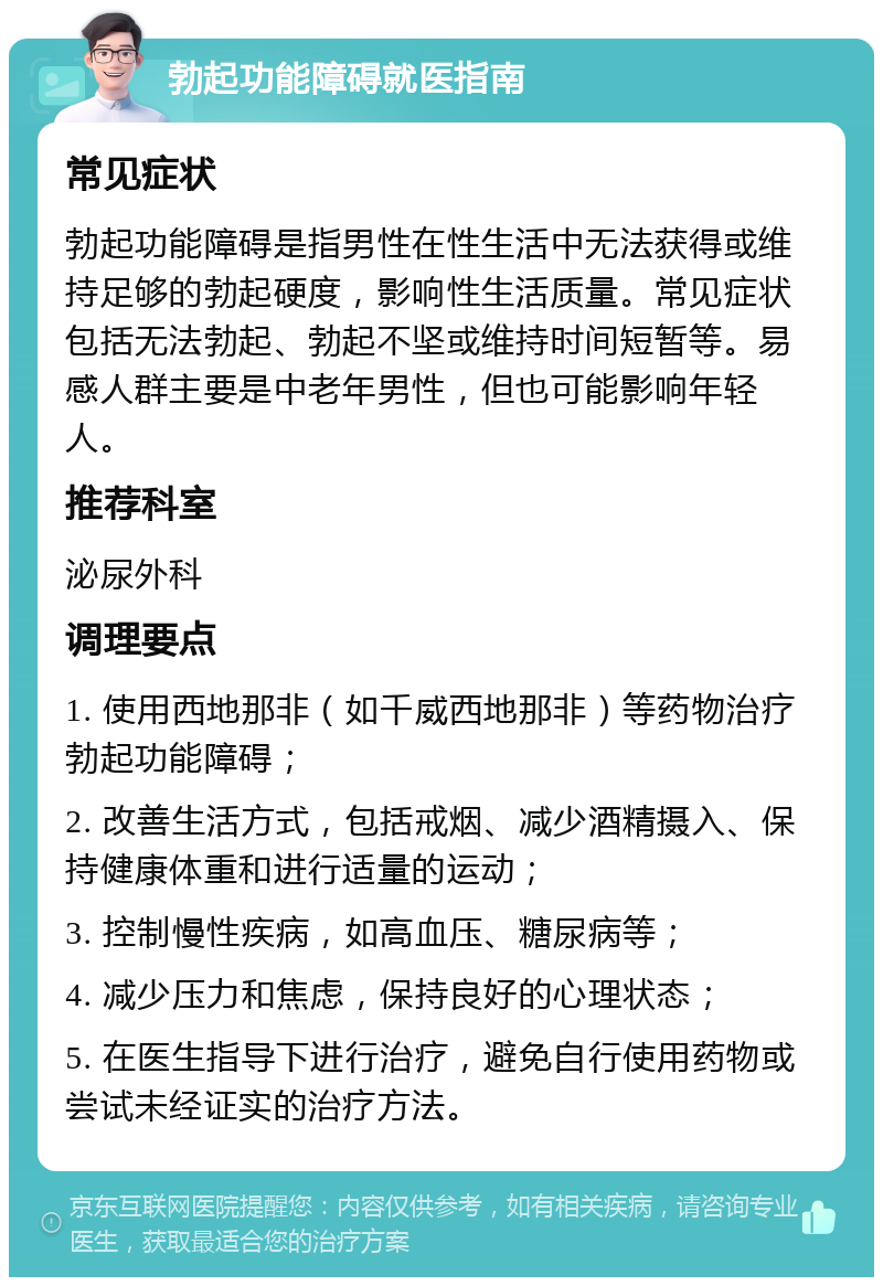 勃起功能障碍就医指南 常见症状 勃起功能障碍是指男性在性生活中无法获得或维持足够的勃起硬度，影响性生活质量。常见症状包括无法勃起、勃起不坚或维持时间短暂等。易感人群主要是中老年男性，但也可能影响年轻人。 推荐科室 泌尿外科 调理要点 1. 使用西地那非（如千威西地那非）等药物治疗勃起功能障碍； 2. 改善生活方式，包括戒烟、减少酒精摄入、保持健康体重和进行适量的运动； 3. 控制慢性疾病，如高血压、糖尿病等； 4. 减少压力和焦虑，保持良好的心理状态； 5. 在医生指导下进行治疗，避免自行使用药物或尝试未经证实的治疗方法。