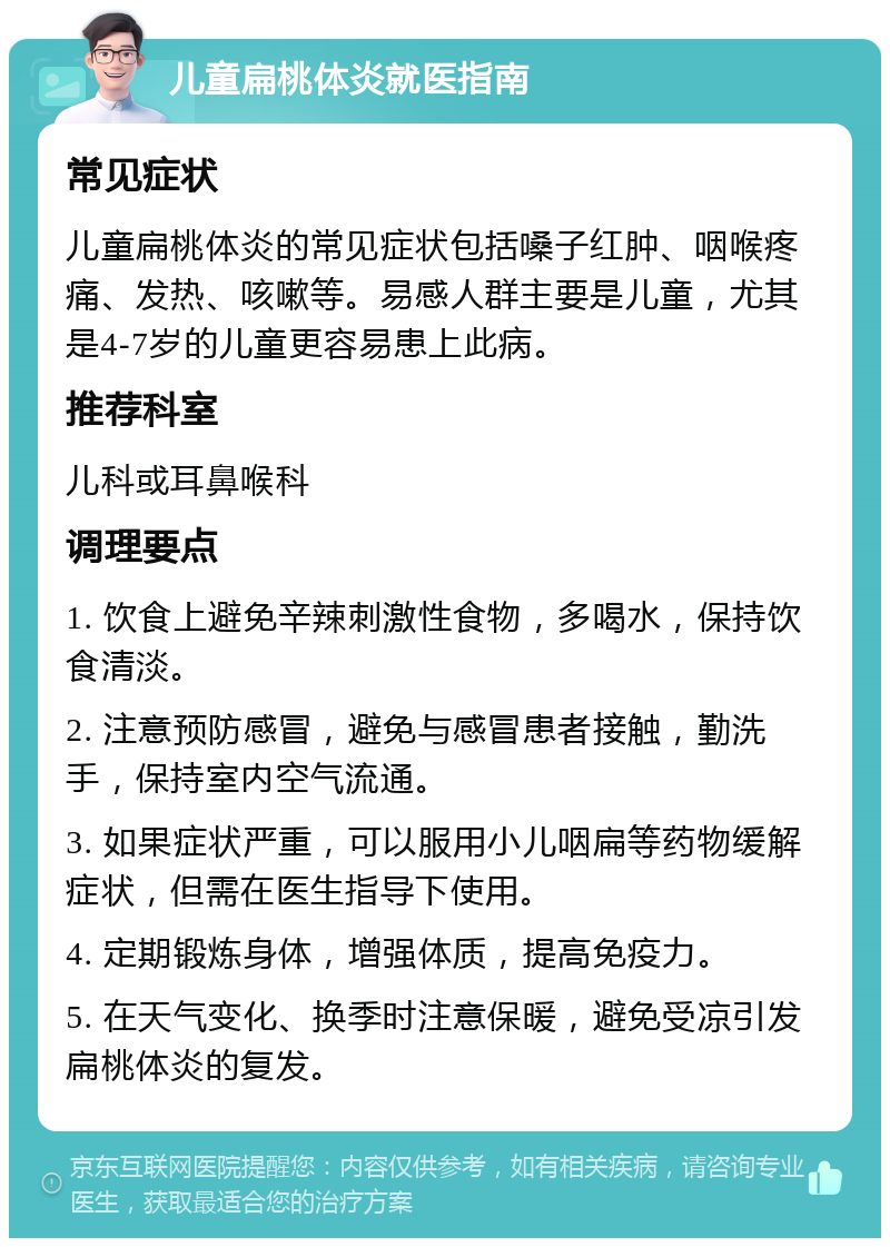 儿童扁桃体炎就医指南 常见症状 儿童扁桃体炎的常见症状包括嗓子红肿、咽喉疼痛、发热、咳嗽等。易感人群主要是儿童，尤其是4-7岁的儿童更容易患上此病。 推荐科室 儿科或耳鼻喉科 调理要点 1. 饮食上避免辛辣刺激性食物，多喝水，保持饮食清淡。 2. 注意预防感冒，避免与感冒患者接触，勤洗手，保持室内空气流通。 3. 如果症状严重，可以服用小儿咽扁等药物缓解症状，但需在医生指导下使用。 4. 定期锻炼身体，增强体质，提高免疫力。 5. 在天气变化、换季时注意保暖，避免受凉引发扁桃体炎的复发。