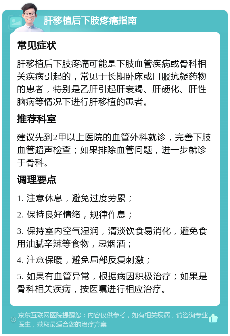 肝移植后下肢疼痛指南 常见症状 肝移植后下肢疼痛可能是下肢血管疾病或骨科相关疾病引起的，常见于长期卧床或口服抗凝药物的患者，特别是乙肝引起肝衰竭、肝硬化、肝性脑病等情况下进行肝移植的患者。 推荐科室 建议先到2甲以上医院的血管外科就诊，完善下肢血管超声检查；如果排除血管问题，进一步就诊于骨科。 调理要点 1. 注意休息，避免过度劳累； 2. 保持良好情绪，规律作息； 3. 保持室内空气湿润，清淡饮食易消化，避免食用油腻辛辣等食物，忌烟酒； 4. 注意保暖，避免局部反复刺激； 5. 如果有血管异常，根据病因积极治疗；如果是骨科相关疾病，按医嘱进行相应治疗。