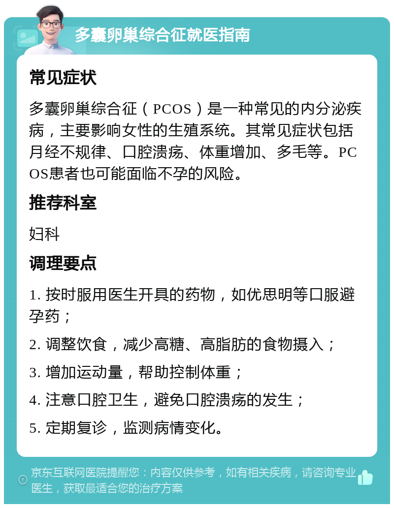 多囊卵巢综合征就医指南 常见症状 多囊卵巢综合征（PCOS）是一种常见的内分泌疾病，主要影响女性的生殖系统。其常见症状包括月经不规律、口腔溃疡、体重增加、多毛等。PCOS患者也可能面临不孕的风险。 推荐科室 妇科 调理要点 1. 按时服用医生开具的药物，如优思明等口服避孕药； 2. 调整饮食，减少高糖、高脂肪的食物摄入； 3. 增加运动量，帮助控制体重； 4. 注意口腔卫生，避免口腔溃疡的发生； 5. 定期复诊，监测病情变化。