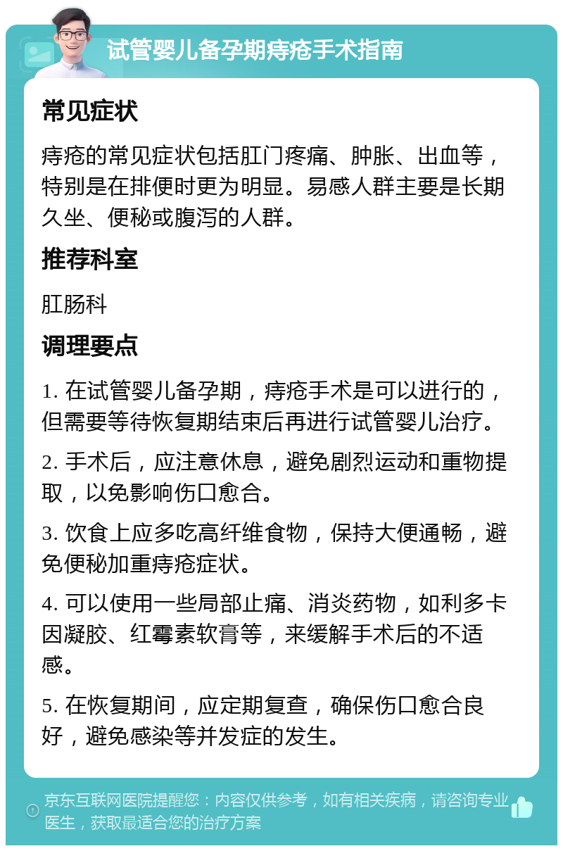 试管婴儿备孕期痔疮手术指南 常见症状 痔疮的常见症状包括肛门疼痛、肿胀、出血等，特别是在排便时更为明显。易感人群主要是长期久坐、便秘或腹泻的人群。 推荐科室 肛肠科 调理要点 1. 在试管婴儿备孕期，痔疮手术是可以进行的，但需要等待恢复期结束后再进行试管婴儿治疗。 2. 手术后，应注意休息，避免剧烈运动和重物提取，以免影响伤口愈合。 3. 饮食上应多吃高纤维食物，保持大便通畅，避免便秘加重痔疮症状。 4. 可以使用一些局部止痛、消炎药物，如利多卡因凝胶、红霉素软膏等，来缓解手术后的不适感。 5. 在恢复期间，应定期复查，确保伤口愈合良好，避免感染等并发症的发生。