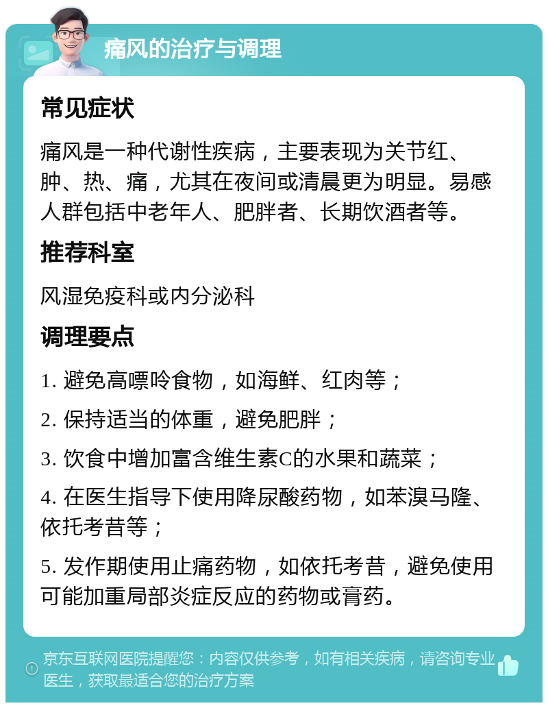 痛风的治疗与调理 常见症状 痛风是一种代谢性疾病，主要表现为关节红、肿、热、痛，尤其在夜间或清晨更为明显。易感人群包括中老年人、肥胖者、长期饮酒者等。 推荐科室 风湿免疫科或内分泌科 调理要点 1. 避免高嘌呤食物，如海鲜、红肉等； 2. 保持适当的体重，避免肥胖； 3. 饮食中增加富含维生素C的水果和蔬菜； 4. 在医生指导下使用降尿酸药物，如苯溴马隆、依托考昔等； 5. 发作期使用止痛药物，如依托考昔，避免使用可能加重局部炎症反应的药物或膏药。