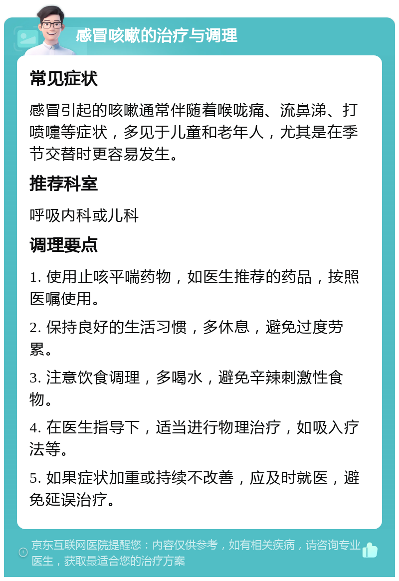 感冒咳嗽的治疗与调理 常见症状 感冒引起的咳嗽通常伴随着喉咙痛、流鼻涕、打喷嚏等症状，多见于儿童和老年人，尤其是在季节交替时更容易发生。 推荐科室 呼吸内科或儿科 调理要点 1. 使用止咳平喘药物，如医生推荐的药品，按照医嘱使用。 2. 保持良好的生活习惯，多休息，避免过度劳累。 3. 注意饮食调理，多喝水，避免辛辣刺激性食物。 4. 在医生指导下，适当进行物理治疗，如吸入疗法等。 5. 如果症状加重或持续不改善，应及时就医，避免延误治疗。