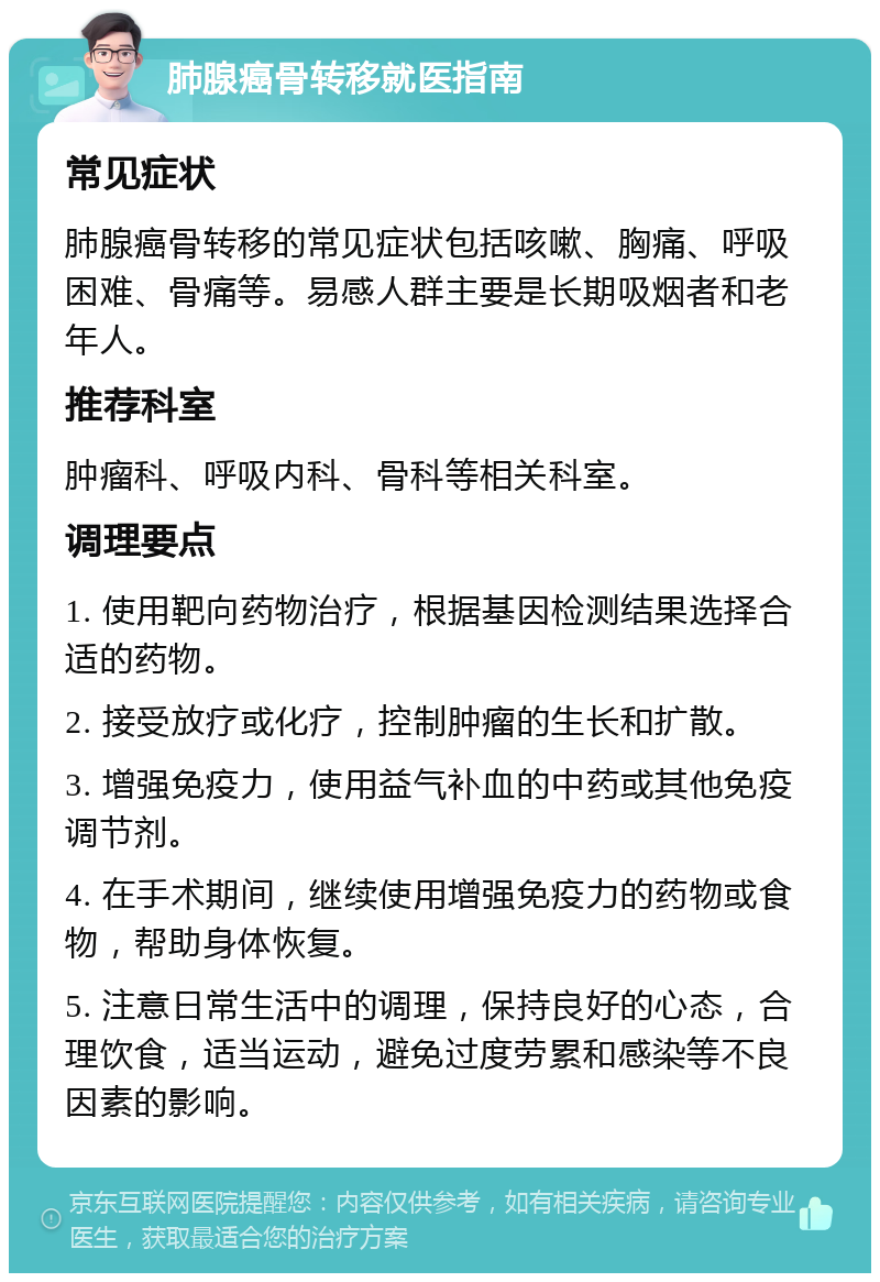 肺腺癌骨转移就医指南 常见症状 肺腺癌骨转移的常见症状包括咳嗽、胸痛、呼吸困难、骨痛等。易感人群主要是长期吸烟者和老年人。 推荐科室 肿瘤科、呼吸内科、骨科等相关科室。 调理要点 1. 使用靶向药物治疗，根据基因检测结果选择合适的药物。 2. 接受放疗或化疗，控制肿瘤的生长和扩散。 3. 增强免疫力，使用益气补血的中药或其他免疫调节剂。 4. 在手术期间，继续使用增强免疫力的药物或食物，帮助身体恢复。 5. 注意日常生活中的调理，保持良好的心态，合理饮食，适当运动，避免过度劳累和感染等不良因素的影响。