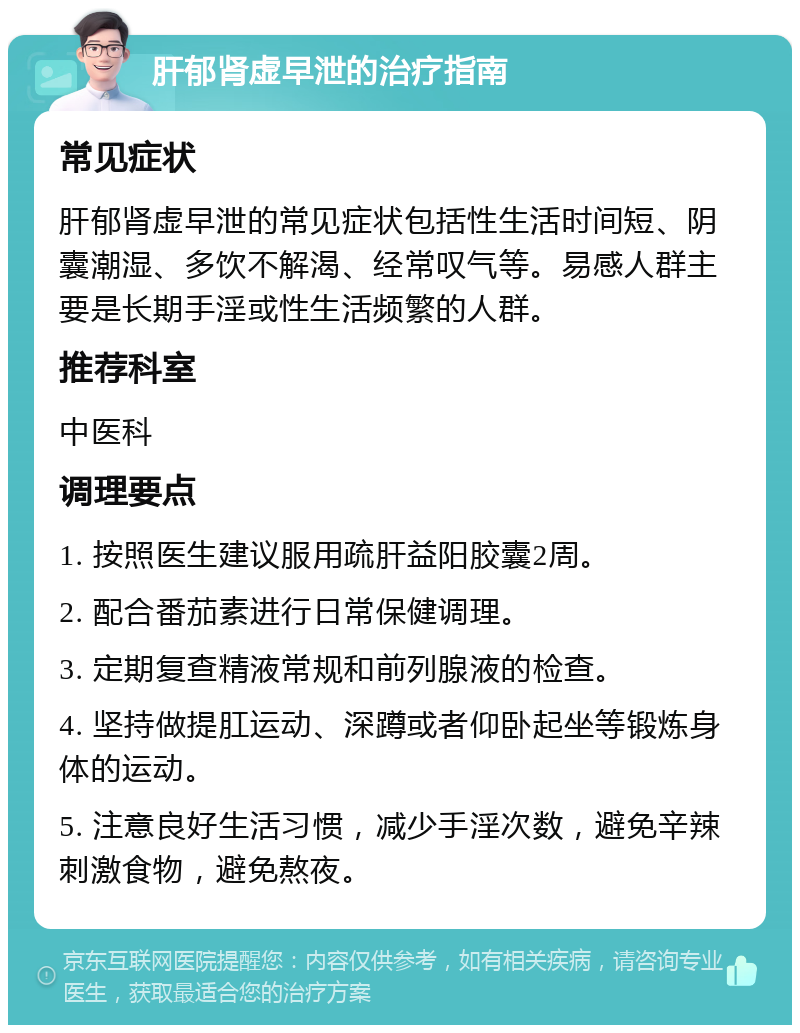 肝郁肾虚早泄的治疗指南 常见症状 肝郁肾虚早泄的常见症状包括性生活时间短、阴囊潮湿、多饮不解渴、经常叹气等。易感人群主要是长期手淫或性生活频繁的人群。 推荐科室 中医科 调理要点 1. 按照医生建议服用疏肝益阳胶囊2周。 2. 配合番茄素进行日常保健调理。 3. 定期复查精液常规和前列腺液的检查。 4. 坚持做提肛运动、深蹲或者仰卧起坐等锻炼身体的运动。 5. 注意良好生活习惯，减少手淫次数，避免辛辣刺激食物，避免熬夜。