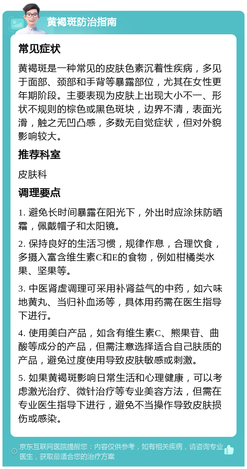 黄褐斑防治指南 常见症状 黄褐斑是一种常见的皮肤色素沉着性疾病，多见于面部、颈部和手背等暴露部位，尤其在女性更年期阶段。主要表现为皮肤上出现大小不一、形状不规则的棕色或黑色斑块，边界不清，表面光滑，触之无凹凸感，多数无自觉症状，但对外貌影响较大。 推荐科室 皮肤科 调理要点 1. 避免长时间暴露在阳光下，外出时应涂抹防晒霜，佩戴帽子和太阳镜。 2. 保持良好的生活习惯，规律作息，合理饮食，多摄入富含维生素C和E的食物，例如柑橘类水果、坚果等。 3. 中医肾虚调理可采用补肾益气的中药，如六味地黄丸、当归补血汤等，具体用药需在医生指导下进行。 4. 使用美白产品，如含有维生素C、熊果苷、曲酸等成分的产品，但需注意选择适合自己肤质的产品，避免过度使用导致皮肤敏感或刺激。 5. 如果黄褐斑影响日常生活和心理健康，可以考虑激光治疗、微针治疗等专业美容方法，但需在专业医生指导下进行，避免不当操作导致皮肤损伤或感染。