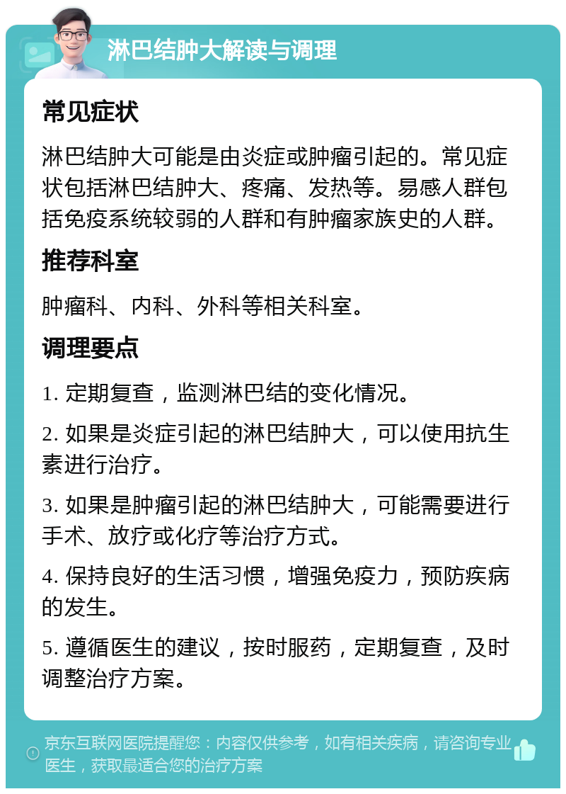 淋巴结肿大解读与调理 常见症状 淋巴结肿大可能是由炎症或肿瘤引起的。常见症状包括淋巴结肿大、疼痛、发热等。易感人群包括免疫系统较弱的人群和有肿瘤家族史的人群。 推荐科室 肿瘤科、内科、外科等相关科室。 调理要点 1. 定期复查，监测淋巴结的变化情况。 2. 如果是炎症引起的淋巴结肿大，可以使用抗生素进行治疗。 3. 如果是肿瘤引起的淋巴结肿大，可能需要进行手术、放疗或化疗等治疗方式。 4. 保持良好的生活习惯，增强免疫力，预防疾病的发生。 5. 遵循医生的建议，按时服药，定期复查，及时调整治疗方案。