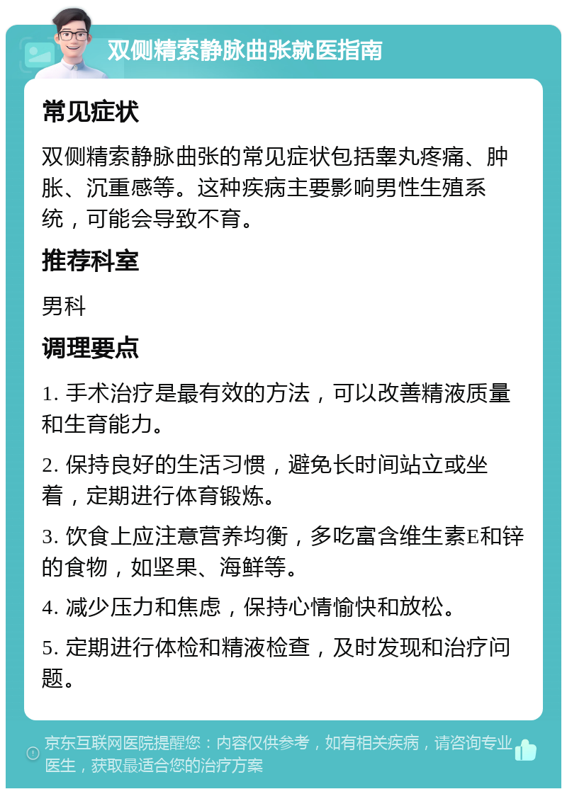 双侧精索静脉曲张就医指南 常见症状 双侧精索静脉曲张的常见症状包括睾丸疼痛、肿胀、沉重感等。这种疾病主要影响男性生殖系统，可能会导致不育。 推荐科室 男科 调理要点 1. 手术治疗是最有效的方法，可以改善精液质量和生育能力。 2. 保持良好的生活习惯，避免长时间站立或坐着，定期进行体育锻炼。 3. 饮食上应注意营养均衡，多吃富含维生素E和锌的食物，如坚果、海鲜等。 4. 减少压力和焦虑，保持心情愉快和放松。 5. 定期进行体检和精液检查，及时发现和治疗问题。