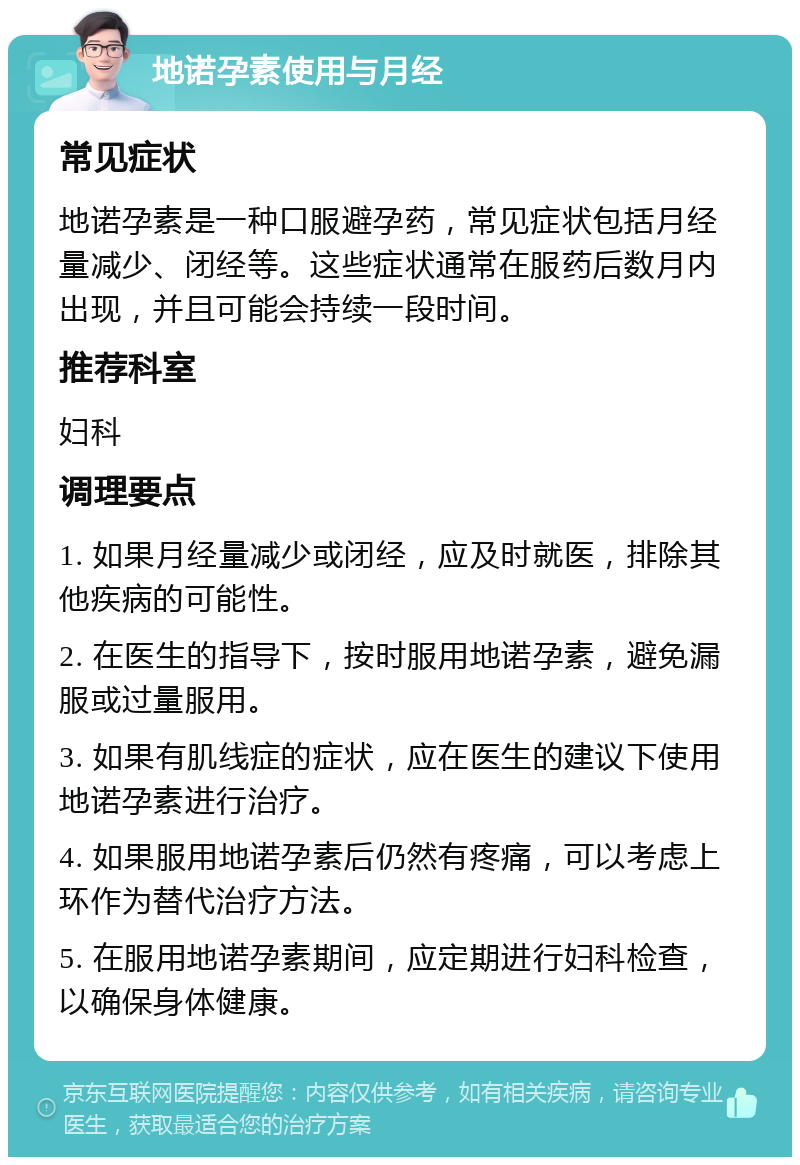 地诺孕素使用与月经 常见症状 地诺孕素是一种口服避孕药，常见症状包括月经量减少、闭经等。这些症状通常在服药后数月内出现，并且可能会持续一段时间。 推荐科室 妇科 调理要点 1. 如果月经量减少或闭经，应及时就医，排除其他疾病的可能性。 2. 在医生的指导下，按时服用地诺孕素，避免漏服或过量服用。 3. 如果有肌线症的症状，应在医生的建议下使用地诺孕素进行治疗。 4. 如果服用地诺孕素后仍然有疼痛，可以考虑上环作为替代治疗方法。 5. 在服用地诺孕素期间，应定期进行妇科检查，以确保身体健康。