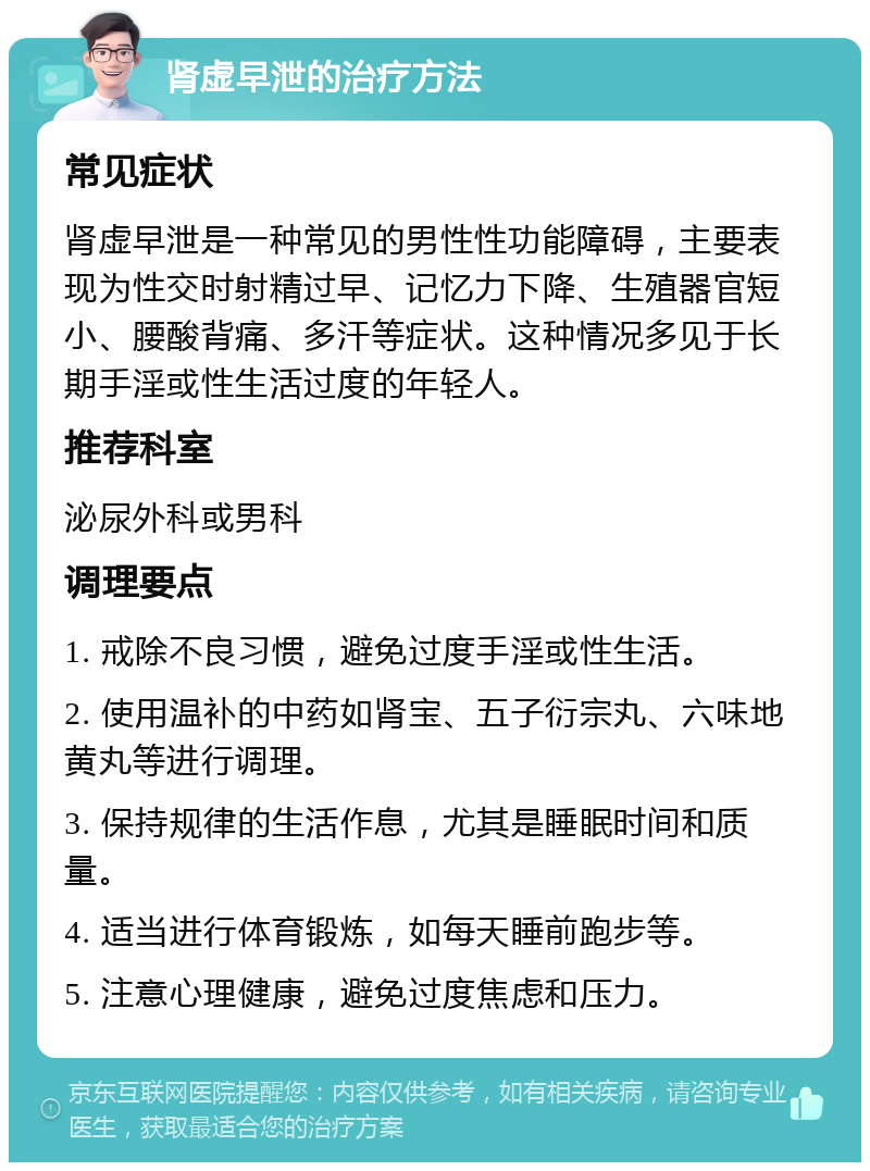 肾虚早泄的治疗方法 常见症状 肾虚早泄是一种常见的男性性功能障碍，主要表现为性交时射精过早、记忆力下降、生殖器官短小、腰酸背痛、多汗等症状。这种情况多见于长期手淫或性生活过度的年轻人。 推荐科室 泌尿外科或男科 调理要点 1. 戒除不良习惯，避免过度手淫或性生活。 2. 使用温补的中药如肾宝、五子衍宗丸、六味地黄丸等进行调理。 3. 保持规律的生活作息，尤其是睡眠时间和质量。 4. 适当进行体育锻炼，如每天睡前跑步等。 5. 注意心理健康，避免过度焦虑和压力。