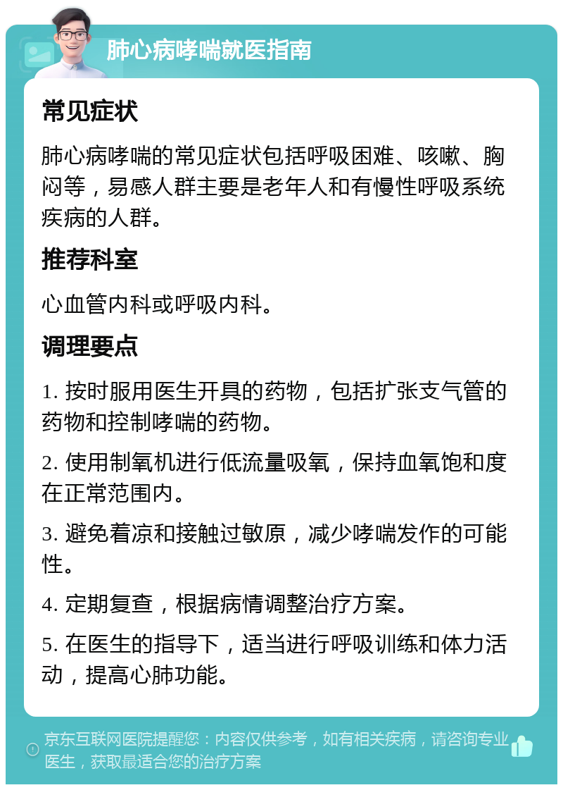 肺心病哮喘就医指南 常见症状 肺心病哮喘的常见症状包括呼吸困难、咳嗽、胸闷等，易感人群主要是老年人和有慢性呼吸系统疾病的人群。 推荐科室 心血管内科或呼吸内科。 调理要点 1. 按时服用医生开具的药物，包括扩张支气管的药物和控制哮喘的药物。 2. 使用制氧机进行低流量吸氧，保持血氧饱和度在正常范围内。 3. 避免着凉和接触过敏原，减少哮喘发作的可能性。 4. 定期复查，根据病情调整治疗方案。 5. 在医生的指导下，适当进行呼吸训练和体力活动，提高心肺功能。