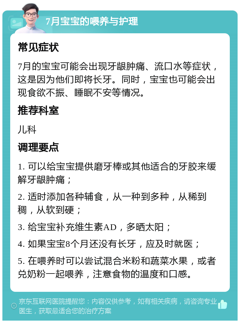 7月宝宝的喂养与护理 常见症状 7月的宝宝可能会出现牙龈肿痛、流口水等症状，这是因为他们即将长牙。同时，宝宝也可能会出现食欲不振、睡眠不安等情况。 推荐科室 儿科 调理要点 1. 可以给宝宝提供磨牙棒或其他适合的牙胶来缓解牙龈肿痛； 2. 适时添加各种辅食，从一种到多种，从稀到稠，从软到硬； 3. 给宝宝补充维生素AD，多晒太阳； 4. 如果宝宝8个月还没有长牙，应及时就医； 5. 在喂养时可以尝试混合米粉和蔬菜水果，或者兑奶粉一起喂养，注意食物的温度和口感。