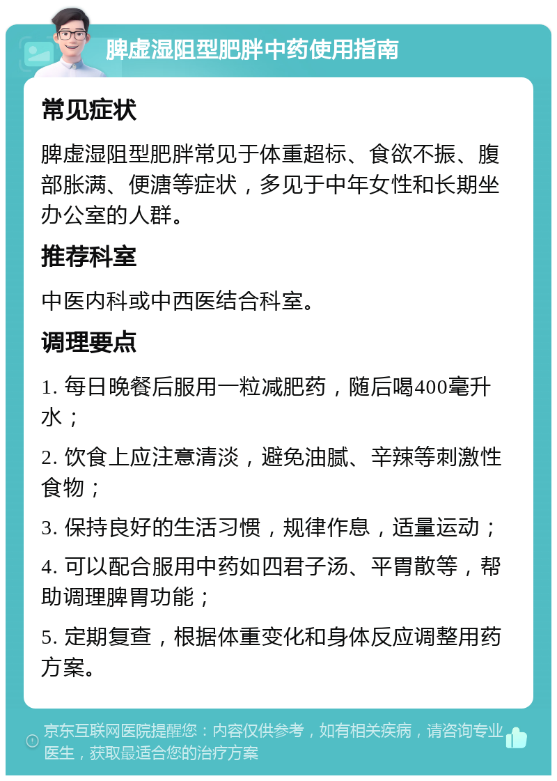 脾虚湿阻型肥胖中药使用指南 常见症状 脾虚湿阻型肥胖常见于体重超标、食欲不振、腹部胀满、便溏等症状，多见于中年女性和长期坐办公室的人群。 推荐科室 中医内科或中西医结合科室。 调理要点 1. 每日晚餐后服用一粒减肥药，随后喝400毫升水； 2. 饮食上应注意清淡，避免油腻、辛辣等刺激性食物； 3. 保持良好的生活习惯，规律作息，适量运动； 4. 可以配合服用中药如四君子汤、平胃散等，帮助调理脾胃功能； 5. 定期复查，根据体重变化和身体反应调整用药方案。