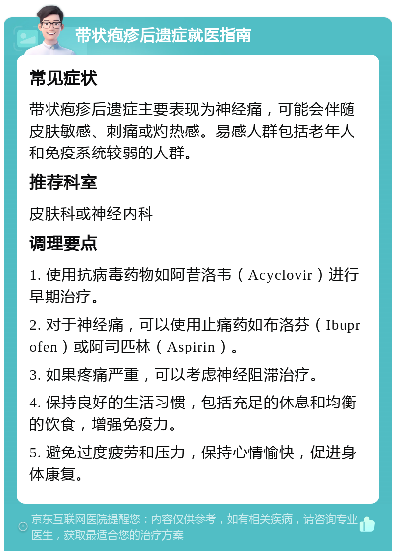 带状疱疹后遗症就医指南 常见症状 带状疱疹后遗症主要表现为神经痛，可能会伴随皮肤敏感、刺痛或灼热感。易感人群包括老年人和免疫系统较弱的人群。 推荐科室 皮肤科或神经内科 调理要点 1. 使用抗病毒药物如阿昔洛韦（Acyclovir）进行早期治疗。 2. 对于神经痛，可以使用止痛药如布洛芬（Ibuprofen）或阿司匹林（Aspirin）。 3. 如果疼痛严重，可以考虑神经阻滞治疗。 4. 保持良好的生活习惯，包括充足的休息和均衡的饮食，增强免疫力。 5. 避免过度疲劳和压力，保持心情愉快，促进身体康复。