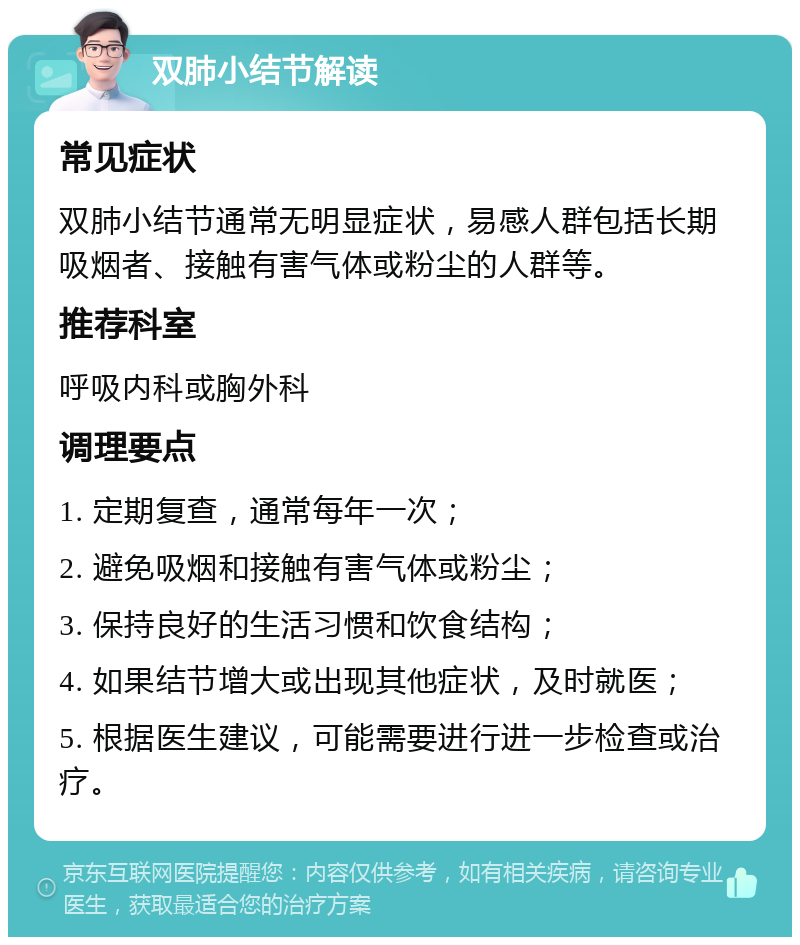 双肺小结节解读 常见症状 双肺小结节通常无明显症状，易感人群包括长期吸烟者、接触有害气体或粉尘的人群等。 推荐科室 呼吸内科或胸外科 调理要点 1. 定期复查，通常每年一次； 2. 避免吸烟和接触有害气体或粉尘； 3. 保持良好的生活习惯和饮食结构； 4. 如果结节增大或出现其他症状，及时就医； 5. 根据医生建议，可能需要进行进一步检查或治疗。