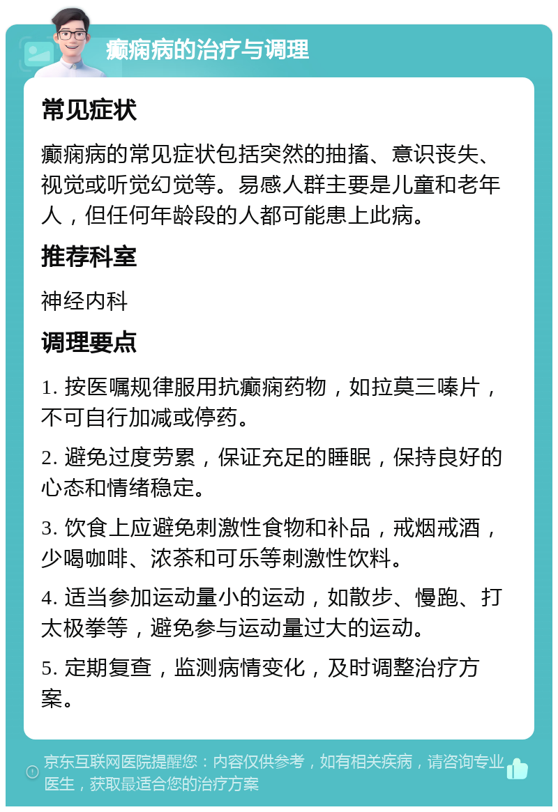 癫痫病的治疗与调理 常见症状 癫痫病的常见症状包括突然的抽搐、意识丧失、视觉或听觉幻觉等。易感人群主要是儿童和老年人，但任何年龄段的人都可能患上此病。 推荐科室 神经内科 调理要点 1. 按医嘱规律服用抗癫痫药物，如拉莫三嗪片，不可自行加减或停药。 2. 避免过度劳累，保证充足的睡眠，保持良好的心态和情绪稳定。 3. 饮食上应避免刺激性食物和补品，戒烟戒酒，少喝咖啡、浓茶和可乐等刺激性饮料。 4. 适当参加运动量小的运动，如散步、慢跑、打太极拳等，避免参与运动量过大的运动。 5. 定期复查，监测病情变化，及时调整治疗方案。