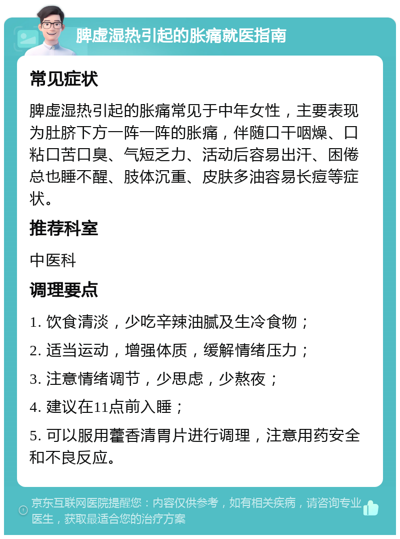 脾虚湿热引起的胀痛就医指南 常见症状 脾虚湿热引起的胀痛常见于中年女性，主要表现为肚脐下方一阵一阵的胀痛，伴随口干咽燥、口粘口苦口臭、气短乏力、活动后容易出汗、困倦总也睡不醒、肢体沉重、皮肤多油容易长痘等症状。 推荐科室 中医科 调理要点 1. 饮食清淡，少吃辛辣油腻及生冷食物； 2. 适当运动，增强体质，缓解情绪压力； 3. 注意情绪调节，少思虑，少熬夜； 4. 建议在11点前入睡； 5. 可以服用藿香清胃片进行调理，注意用药安全和不良反应。