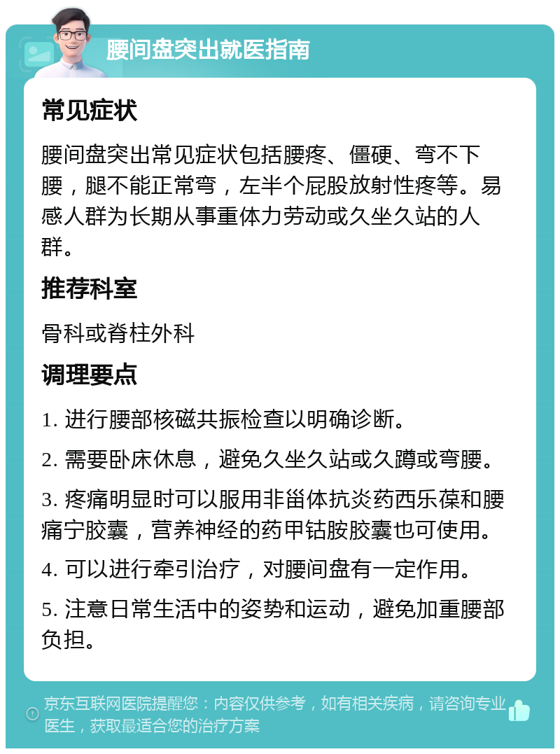 腰间盘突出就医指南 常见症状 腰间盘突出常见症状包括腰疼、僵硬、弯不下腰，腿不能正常弯，左半个屁股放射性疼等。易感人群为长期从事重体力劳动或久坐久站的人群。 推荐科室 骨科或脊柱外科 调理要点 1. 进行腰部核磁共振检查以明确诊断。 2. 需要卧床休息，避免久坐久站或久蹲或弯腰。 3. 疼痛明显时可以服用非甾体抗炎药西乐葆和腰痛宁胶囊，营养神经的药甲钴胺胶囊也可使用。 4. 可以进行牵引治疗，对腰间盘有一定作用。 5. 注意日常生活中的姿势和运动，避免加重腰部负担。