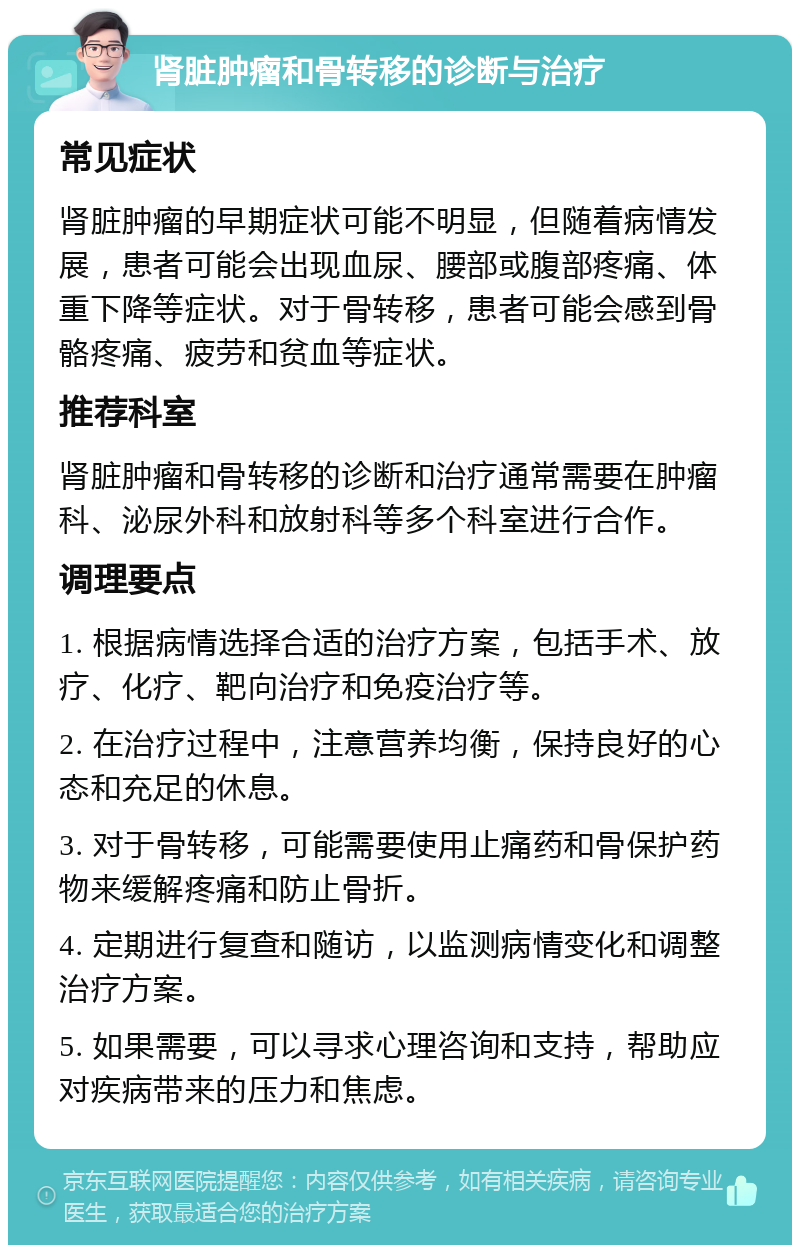 肾脏肿瘤和骨转移的诊断与治疗 常见症状 肾脏肿瘤的早期症状可能不明显，但随着病情发展，患者可能会出现血尿、腰部或腹部疼痛、体重下降等症状。对于骨转移，患者可能会感到骨骼疼痛、疲劳和贫血等症状。 推荐科室 肾脏肿瘤和骨转移的诊断和治疗通常需要在肿瘤科、泌尿外科和放射科等多个科室进行合作。 调理要点 1. 根据病情选择合适的治疗方案，包括手术、放疗、化疗、靶向治疗和免疫治疗等。 2. 在治疗过程中，注意营养均衡，保持良好的心态和充足的休息。 3. 对于骨转移，可能需要使用止痛药和骨保护药物来缓解疼痛和防止骨折。 4. 定期进行复查和随访，以监测病情变化和调整治疗方案。 5. 如果需要，可以寻求心理咨询和支持，帮助应对疾病带来的压力和焦虑。