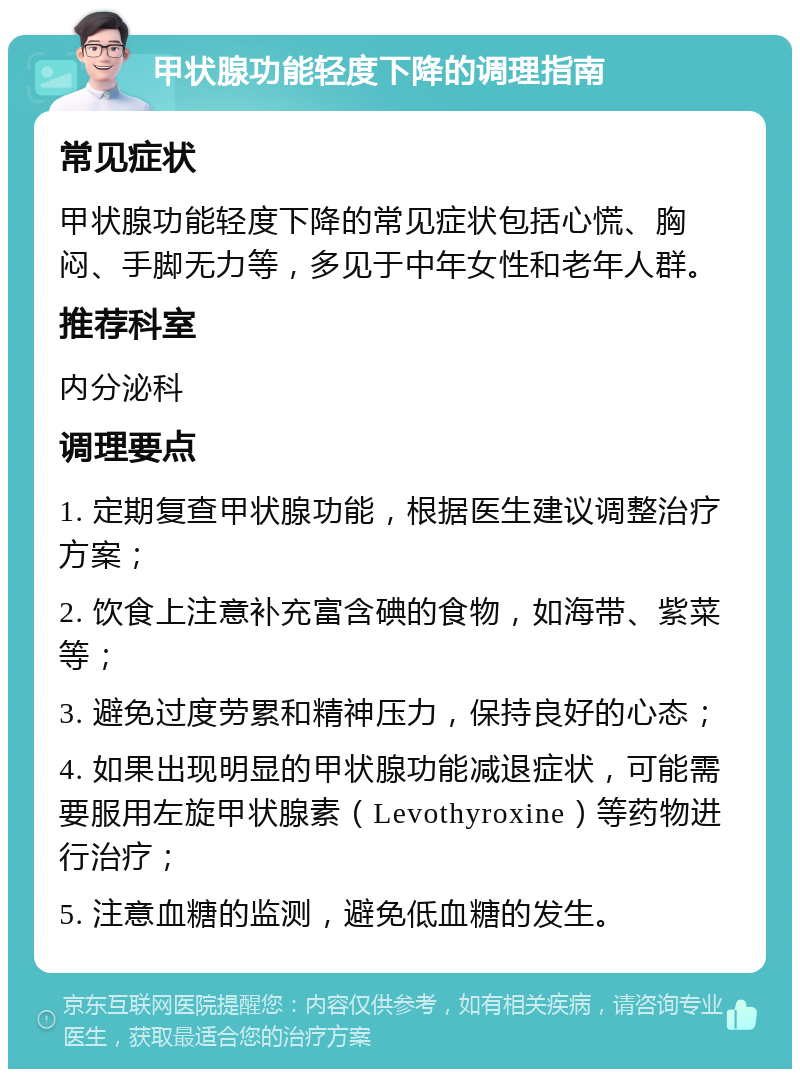 甲状腺功能轻度下降的调理指南 常见症状 甲状腺功能轻度下降的常见症状包括心慌、胸闷、手脚无力等，多见于中年女性和老年人群。 推荐科室 内分泌科 调理要点 1. 定期复查甲状腺功能，根据医生建议调整治疗方案； 2. 饮食上注意补充富含碘的食物，如海带、紫菜等； 3. 避免过度劳累和精神压力，保持良好的心态； 4. 如果出现明显的甲状腺功能减退症状，可能需要服用左旋甲状腺素（Levothyroxine）等药物进行治疗； 5. 注意血糖的监测，避免低血糖的发生。