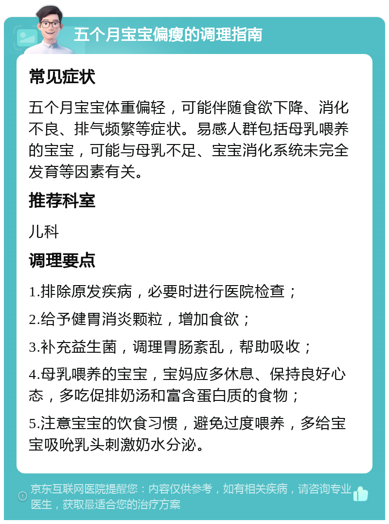 五个月宝宝偏瘦的调理指南 常见症状 五个月宝宝体重偏轻，可能伴随食欲下降、消化不良、排气频繁等症状。易感人群包括母乳喂养的宝宝，可能与母乳不足、宝宝消化系统未完全发育等因素有关。 推荐科室 儿科 调理要点 1.排除原发疾病，必要时进行医院检查； 2.给予健胃消炎颗粒，增加食欲； 3.补充益生菌，调理胃肠紊乱，帮助吸收； 4.母乳喂养的宝宝，宝妈应多休息、保持良好心态，多吃促排奶汤和富含蛋白质的食物； 5.注意宝宝的饮食习惯，避免过度喂养，多给宝宝吸吮乳头刺激奶水分泌。