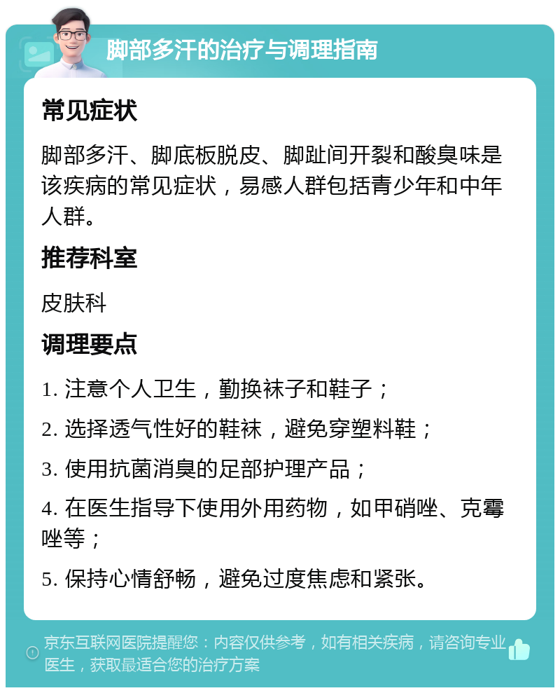 脚部多汗的治疗与调理指南 常见症状 脚部多汗、脚底板脱皮、脚趾间开裂和酸臭味是该疾病的常见症状，易感人群包括青少年和中年人群。 推荐科室 皮肤科 调理要点 1. 注意个人卫生，勤换袜子和鞋子； 2. 选择透气性好的鞋袜，避免穿塑料鞋； 3. 使用抗菌消臭的足部护理产品； 4. 在医生指导下使用外用药物，如甲硝唑、克霉唑等； 5. 保持心情舒畅，避免过度焦虑和紧张。