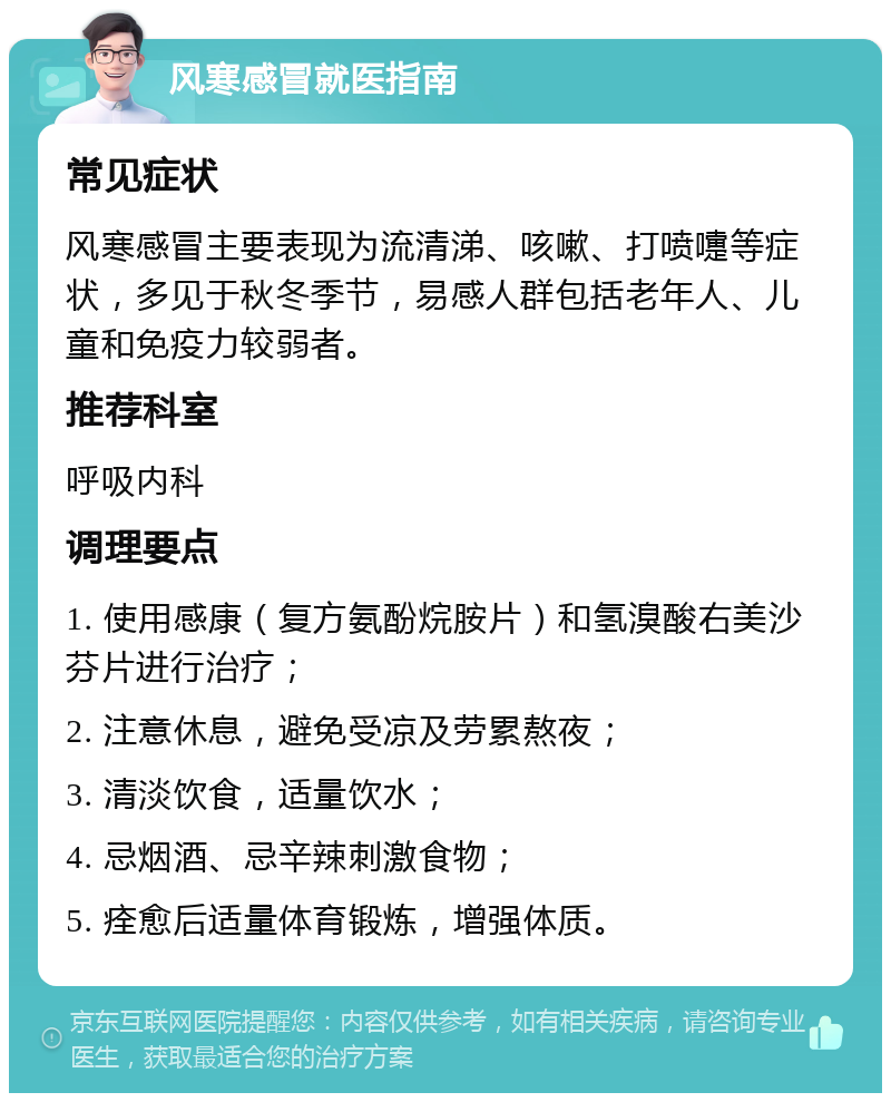 风寒感冒就医指南 常见症状 风寒感冒主要表现为流清涕、咳嗽、打喷嚏等症状，多见于秋冬季节，易感人群包括老年人、儿童和免疫力较弱者。 推荐科室 呼吸内科 调理要点 1. 使用感康（复方氨酚烷胺片）和氢溴酸右美沙芬片进行治疗； 2. 注意休息，避免受凉及劳累熬夜； 3. 清淡饮食，适量饮水； 4. 忌烟酒、忌辛辣刺激食物； 5. 痊愈后适量体育锻炼，增强体质。