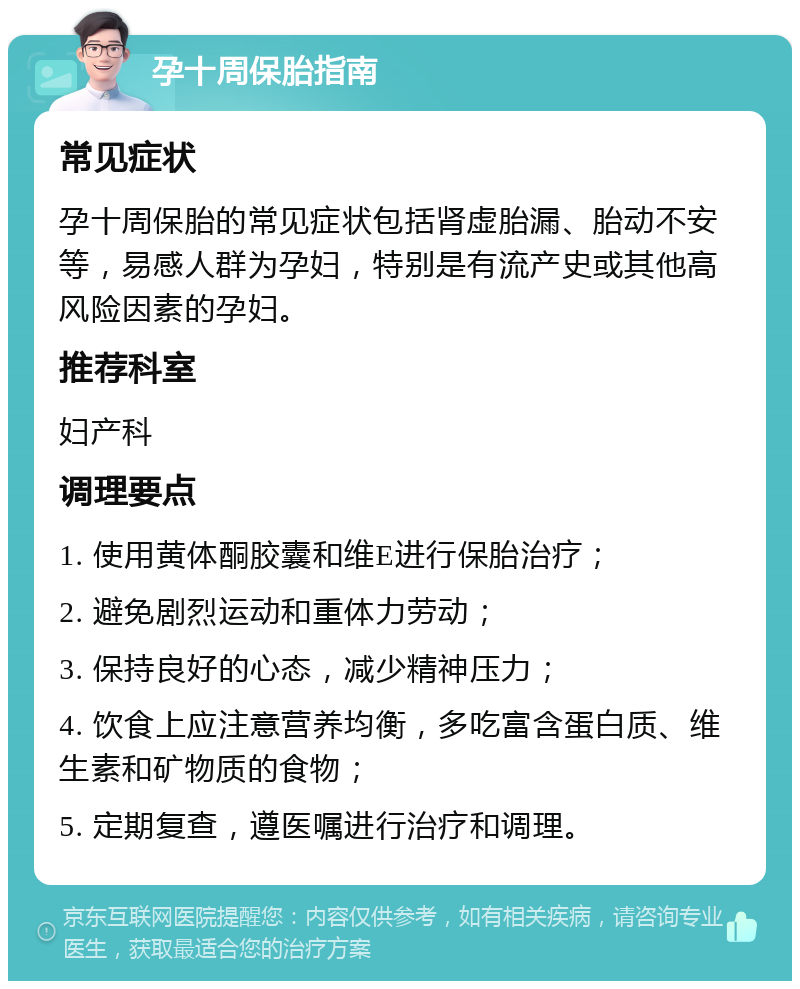 孕十周保胎指南 常见症状 孕十周保胎的常见症状包括肾虚胎漏、胎动不安等，易感人群为孕妇，特别是有流产史或其他高风险因素的孕妇。 推荐科室 妇产科 调理要点 1. 使用黄体酮胶囊和维E进行保胎治疗； 2. 避免剧烈运动和重体力劳动； 3. 保持良好的心态，减少精神压力； 4. 饮食上应注意营养均衡，多吃富含蛋白质、维生素和矿物质的食物； 5. 定期复查，遵医嘱进行治疗和调理。