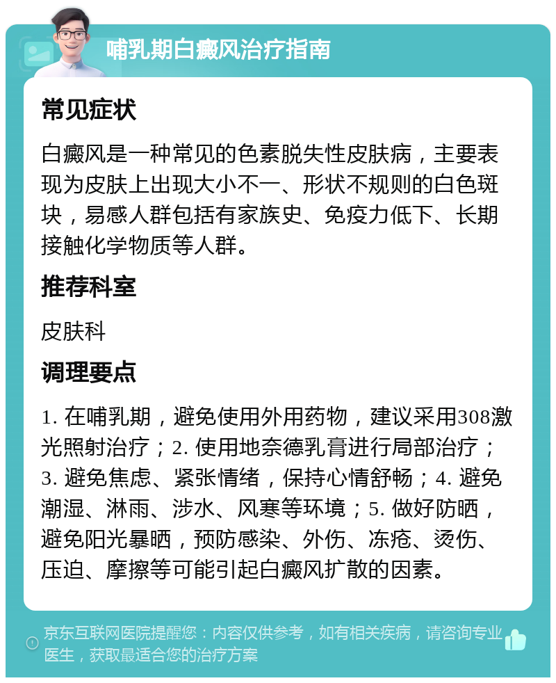 哺乳期白癜风治疗指南 常见症状 白癜风是一种常见的色素脱失性皮肤病，主要表现为皮肤上出现大小不一、形状不规则的白色斑块，易感人群包括有家族史、免疫力低下、长期接触化学物质等人群。 推荐科室 皮肤科 调理要点 1. 在哺乳期，避免使用外用药物，建议采用308激光照射治疗；2. 使用地奈德乳膏进行局部治疗；3. 避免焦虑、紧张情绪，保持心情舒畅；4. 避免潮湿、淋雨、涉水、风寒等环境；5. 做好防晒，避免阳光暴晒，预防感染、外伤、冻疮、烫伤、压迫、摩擦等可能引起白癜风扩散的因素。