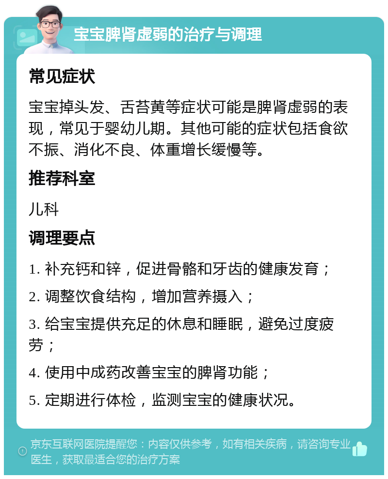 宝宝脾肾虚弱的治疗与调理 常见症状 宝宝掉头发、舌苔黄等症状可能是脾肾虚弱的表现，常见于婴幼儿期。其他可能的症状包括食欲不振、消化不良、体重增长缓慢等。 推荐科室 儿科 调理要点 1. 补充钙和锌，促进骨骼和牙齿的健康发育； 2. 调整饮食结构，增加营养摄入； 3. 给宝宝提供充足的休息和睡眠，避免过度疲劳； 4. 使用中成药改善宝宝的脾肾功能； 5. 定期进行体检，监测宝宝的健康状况。