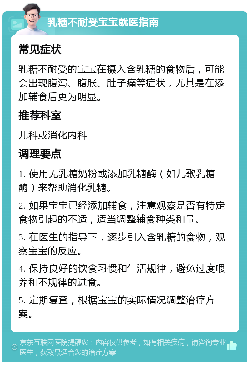 乳糖不耐受宝宝就医指南 常见症状 乳糖不耐受的宝宝在摄入含乳糖的食物后，可能会出现腹泻、腹胀、肚子痛等症状，尤其是在添加辅食后更为明显。 推荐科室 儿科或消化内科 调理要点 1. 使用无乳糖奶粉或添加乳糖酶（如儿歌乳糖酶）来帮助消化乳糖。 2. 如果宝宝已经添加辅食，注意观察是否有特定食物引起的不适，适当调整辅食种类和量。 3. 在医生的指导下，逐步引入含乳糖的食物，观察宝宝的反应。 4. 保持良好的饮食习惯和生活规律，避免过度喂养和不规律的进食。 5. 定期复查，根据宝宝的实际情况调整治疗方案。