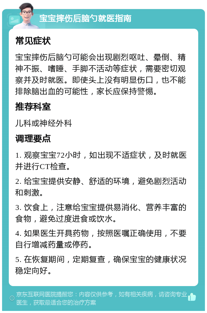 宝宝摔伤后脑勺就医指南 常见症状 宝宝摔伤后脑勺可能会出现剧烈呕吐、晕倒、精神不振、嗜睡、手脚不活动等症状，需要密切观察并及时就医。即使头上没有明显伤口，也不能排除脑出血的可能性，家长应保持警惕。 推荐科室 儿科或神经外科 调理要点 1. 观察宝宝72小时，如出现不适症状，及时就医并进行CT检查。 2. 给宝宝提供安静、舒适的环境，避免剧烈活动和刺激。 3. 饮食上，注意给宝宝提供易消化、营养丰富的食物，避免过度进食或饮水。 4. 如果医生开具药物，按照医嘱正确使用，不要自行增减药量或停药。 5. 在恢复期间，定期复查，确保宝宝的健康状况稳定向好。