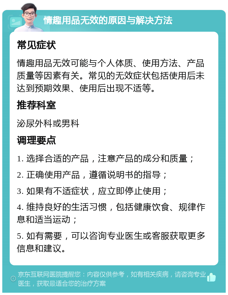 情趣用品无效的原因与解决方法 常见症状 情趣用品无效可能与个人体质、使用方法、产品质量等因素有关。常见的无效症状包括使用后未达到预期效果、使用后出现不适等。 推荐科室 泌尿外科或男科 调理要点 1. 选择合适的产品，注意产品的成分和质量； 2. 正确使用产品，遵循说明书的指导； 3. 如果有不适症状，应立即停止使用； 4. 维持良好的生活习惯，包括健康饮食、规律作息和适当运动； 5. 如有需要，可以咨询专业医生或客服获取更多信息和建议。