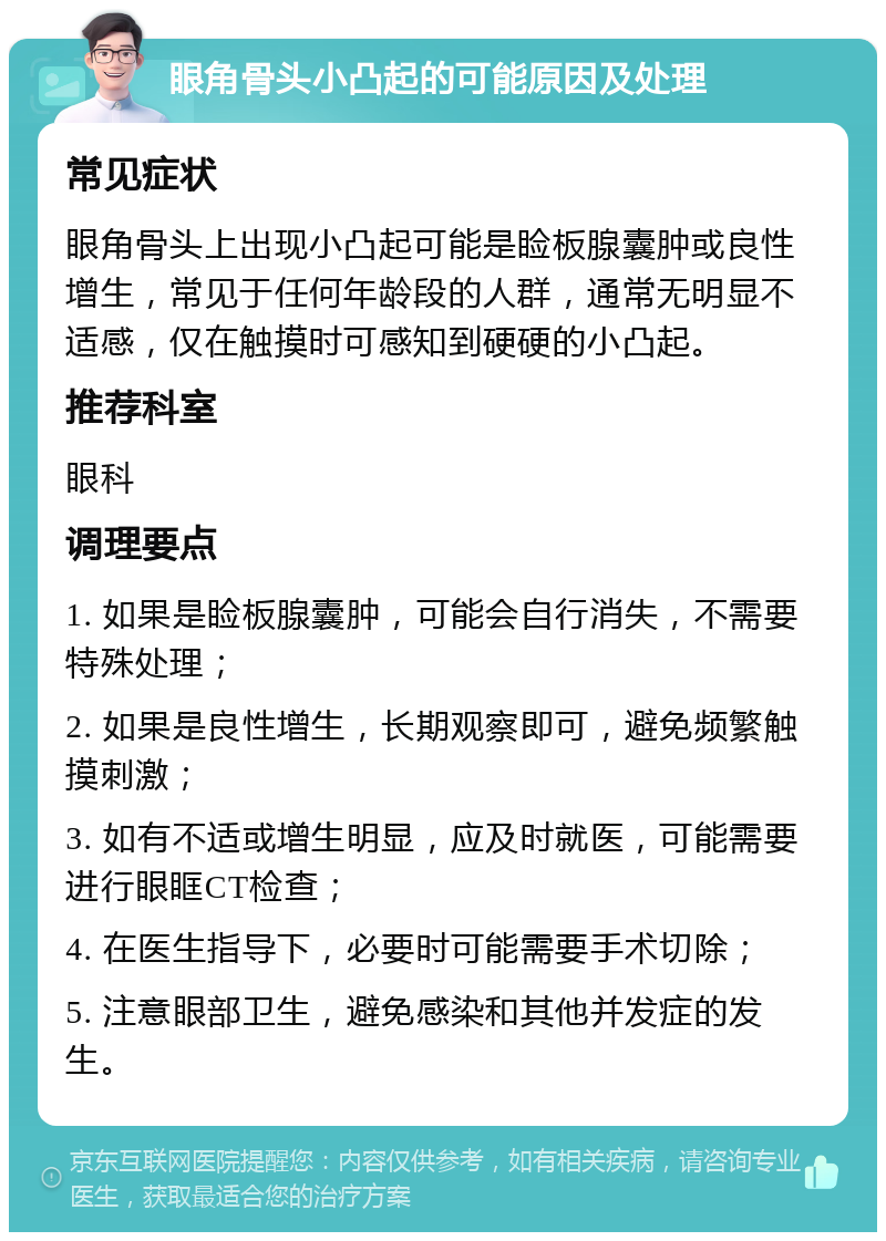 眼角骨头小凸起的可能原因及处理 常见症状 眼角骨头上出现小凸起可能是睑板腺囊肿或良性增生，常见于任何年龄段的人群，通常无明显不适感，仅在触摸时可感知到硬硬的小凸起。 推荐科室 眼科 调理要点 1. 如果是睑板腺囊肿，可能会自行消失，不需要特殊处理； 2. 如果是良性增生，长期观察即可，避免频繁触摸刺激； 3. 如有不适或增生明显，应及时就医，可能需要进行眼眶CT检查； 4. 在医生指导下，必要时可能需要手术切除； 5. 注意眼部卫生，避免感染和其他并发症的发生。