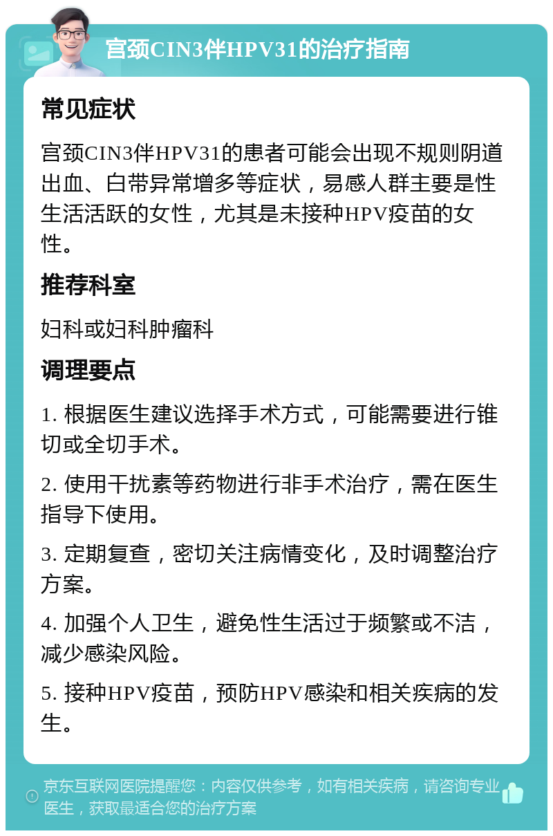 宫颈CIN3伴HPV31的治疗指南 常见症状 宫颈CIN3伴HPV31的患者可能会出现不规则阴道出血、白带异常增多等症状，易感人群主要是性生活活跃的女性，尤其是未接种HPV疫苗的女性。 推荐科室 妇科或妇科肿瘤科 调理要点 1. 根据医生建议选择手术方式，可能需要进行锥切或全切手术。 2. 使用干扰素等药物进行非手术治疗，需在医生指导下使用。 3. 定期复查，密切关注病情变化，及时调整治疗方案。 4. 加强个人卫生，避免性生活过于频繁或不洁，减少感染风险。 5. 接种HPV疫苗，预防HPV感染和相关疾病的发生。