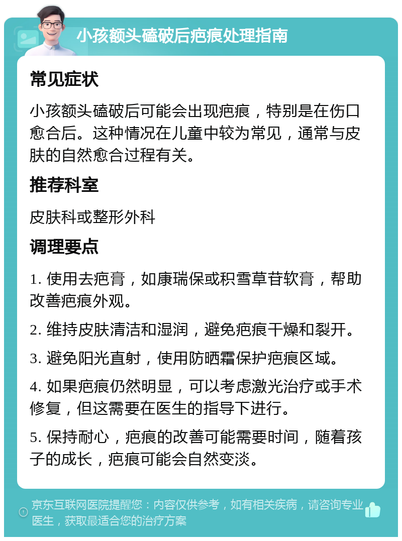 小孩额头磕破后疤痕处理指南 常见症状 小孩额头磕破后可能会出现疤痕，特别是在伤口愈合后。这种情况在儿童中较为常见，通常与皮肤的自然愈合过程有关。 推荐科室 皮肤科或整形外科 调理要点 1. 使用去疤膏，如康瑞保或积雪草苷软膏，帮助改善疤痕外观。 2. 维持皮肤清洁和湿润，避免疤痕干燥和裂开。 3. 避免阳光直射，使用防晒霜保护疤痕区域。 4. 如果疤痕仍然明显，可以考虑激光治疗或手术修复，但这需要在医生的指导下进行。 5. 保持耐心，疤痕的改善可能需要时间，随着孩子的成长，疤痕可能会自然变淡。