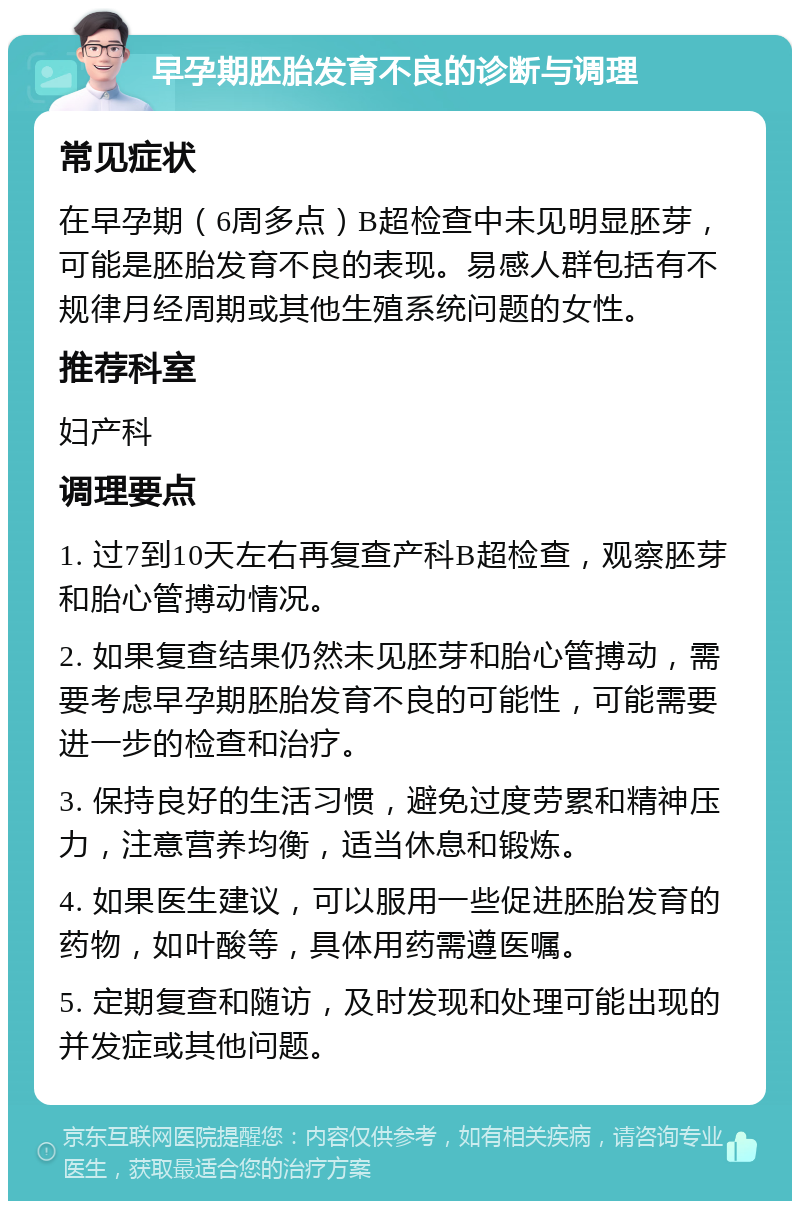 早孕期胚胎发育不良的诊断与调理 常见症状 在早孕期（6周多点）B超检查中未见明显胚芽，可能是胚胎发育不良的表现。易感人群包括有不规律月经周期或其他生殖系统问题的女性。 推荐科室 妇产科 调理要点 1. 过7到10天左右再复查产科B超检查，观察胚芽和胎心管搏动情况。 2. 如果复查结果仍然未见胚芽和胎心管搏动，需要考虑早孕期胚胎发育不良的可能性，可能需要进一步的检查和治疗。 3. 保持良好的生活习惯，避免过度劳累和精神压力，注意营养均衡，适当休息和锻炼。 4. 如果医生建议，可以服用一些促进胚胎发育的药物，如叶酸等，具体用药需遵医嘱。 5. 定期复查和随访，及时发现和处理可能出现的并发症或其他问题。