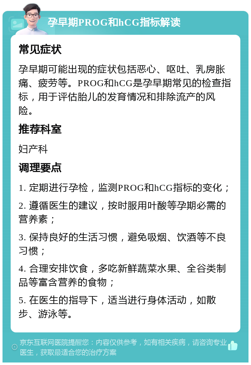 孕早期PROG和hCG指标解读 常见症状 孕早期可能出现的症状包括恶心、呕吐、乳房胀痛、疲劳等。PROG和hCG是孕早期常见的检查指标，用于评估胎儿的发育情况和排除流产的风险。 推荐科室 妇产科 调理要点 1. 定期进行孕检，监测PROG和hCG指标的变化； 2. 遵循医生的建议，按时服用叶酸等孕期必需的营养素； 3. 保持良好的生活习惯，避免吸烟、饮酒等不良习惯； 4. 合理安排饮食，多吃新鲜蔬菜水果、全谷类制品等富含营养的食物； 5. 在医生的指导下，适当进行身体活动，如散步、游泳等。